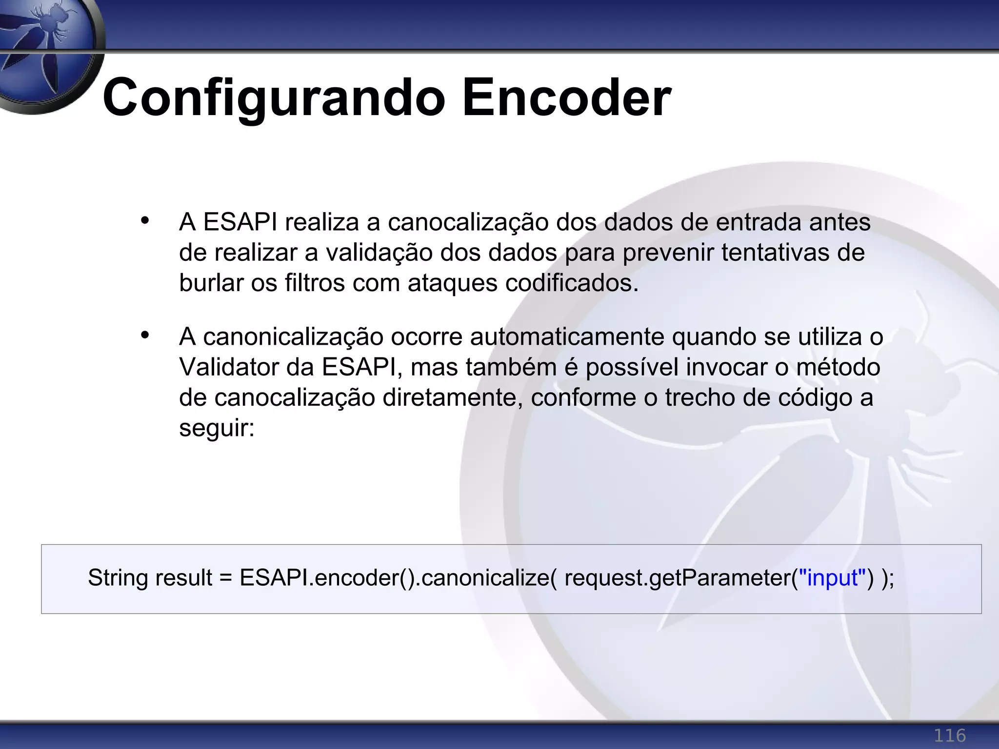 116
Configurando Encoder
• A ESAPI realiza a canocalização dos dados de entrada antes
de realizar a validação dos dados para prevenir tentativas de
burlar os filtros com ataques codificados.
• A canonicalização ocorre automaticamente quando se utiliza o
Validator da ESAPI, mas também é possível invocar o método
de canocalização diretamente, conforme o trecho de código a
seguir:
String result = ESAPI.encoder().canonicalize( request.getParameter("input") );
 