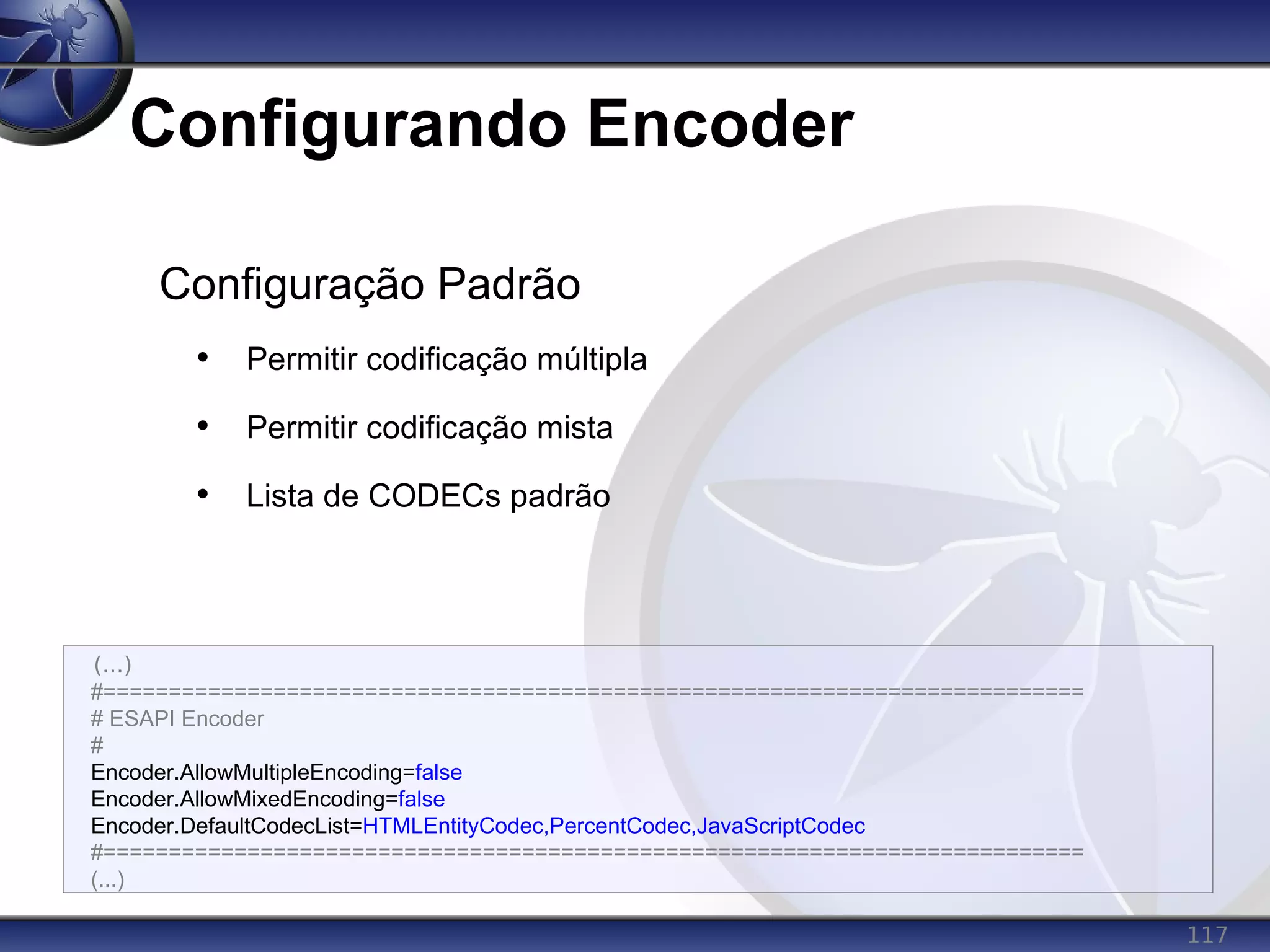 117
Configurando Encoder
(...)
#===========================================================================
# ESAPI Encoder
#
Encoder.AllowMultipleEncoding=false
Encoder.AllowMixedEncoding=false
Encoder.DefaultCodecList=HTMLEntityCodec,PercentCodec,JavaScriptCodec
#===========================================================================
(...)
Configuração Padrão
• Permitir codificação múltipla
• Permitir codificação mista
• Lista de CODECs padrão
 