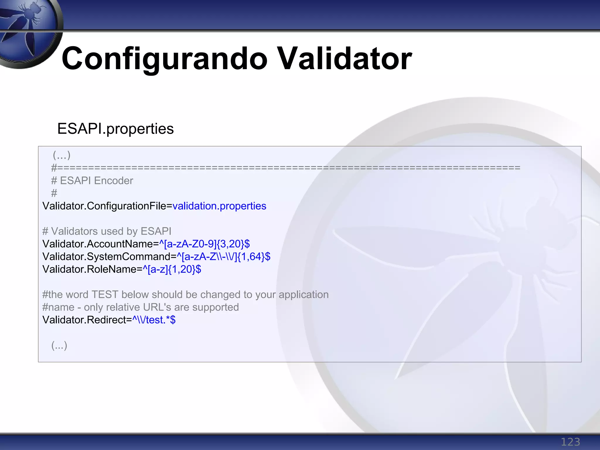 123
Configurando Validator
(...)
#===========================================================================
# ESAPI Encoder
#
Validator.ConfigurationFile=validation.properties
# Validators used by ESAPI
Validator.AccountName=^[a-zA-Z0-9]{3,20}$
Validator.SystemCommand=^[a-zA-Z-/]{1,64}$
Validator.RoleName=^[a-z]{1,20}$
#the word TEST below should be changed to your application
#name - only relative URL's are supported
Validator.Redirect=^/test.*$
(...)
ESAPI.properties
 