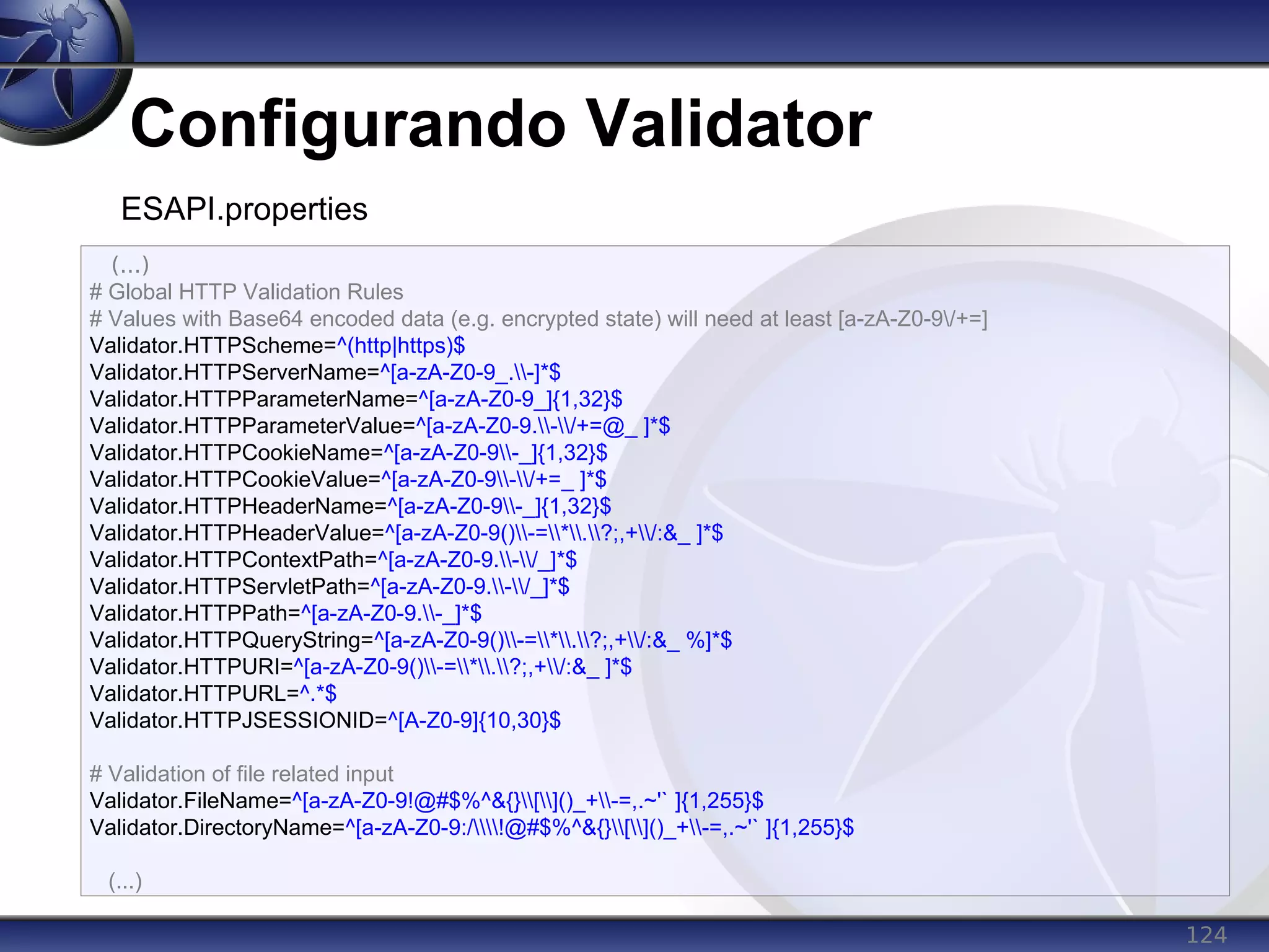 124
Configurando Validator
(...)
# Global HTTP Validation Rules
# Values with Base64 encoded data (e.g. encrypted state) will need at least [a-zA-Z0-9/+=]
Validator.HTTPScheme=^(http|https)$
Validator.HTTPServerName=^[a-zA-Z0-9_.-]*$
Validator.HTTPParameterName=^[a-zA-Z0-9_]{1,32}$
Validator.HTTPParameterValue=^[a-zA-Z0-9.-/+=@_ ]*$
Validator.HTTPCookieName=^[a-zA-Z0-9-_]{1,32}$
Validator.HTTPCookieValue=^[a-zA-Z0-9-/+=_ ]*$
Validator.HTTPHeaderName=^[a-zA-Z0-9-_]{1,32}$
Validator.HTTPHeaderValue=^[a-zA-Z0-9()-=*.?;,+/:&_ ]*$
Validator.HTTPContextPath=^[a-zA-Z0-9.-/_]*$
Validator.HTTPServletPath=^[a-zA-Z0-9.-/_]*$
Validator.HTTPPath=^[a-zA-Z0-9.-_]*$
Validator.HTTPQueryString=^[a-zA-Z0-9()-=*.?;,+/:&_ %]*$
Validator.HTTPURI=^[a-zA-Z0-9()-=*.?;,+/:&_ ]*$
Validator.HTTPURL=^.*$
Validator.HTTPJSESSIONID=^[A-Z0-9]{10,30}$
# Validation of file related input
Validator.FileName=^[a-zA-Z0-9!@#$%^&{}[]()_+-=,.~'` ]{1,255}$
Validator.DirectoryName=^[a-zA-Z0-9:/!@#$%^&{}[]()_+-=,.~'` ]{1,255}$
(...)
ESAPI.properties
 