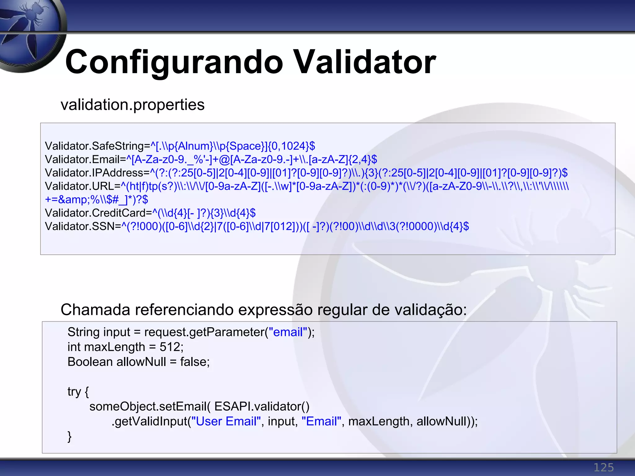 125
Configurando Validator
Validator.SafeString=^[.p{Alnum}p{Space}]{0,1024}$
Validator.Email=^[A-Za-z0-9._%'-]+@[A-Za-z0-9.-]+.[a-zA-Z]{2,4}$
Validator.IPAddress=^(?:(?:25[0-5]|2[0-4][0-9]|[01]?[0-9][0-9]?).){3}(?:25[0-5]|2[0-4][0-9]|[01]?[0-9][0-9]?)$
Validator.URL=^(ht|f)tp(s?)://[0-9a-zA-Z]([-.w]*[0-9a-zA-Z])*(:(0-9)*)*(/?)([a-zA-Z0-9-.?,:'/
+=&amp;%$#_]*)?$
Validator.CreditCard=^(d{4}[- ]?){3}d{4}$
Validator.SSN=^(?!000)([0-6]d{2}|7([0-6]d|7[012]))([ -]?)(?!00)dd3(?!0000)d{4}$
validation.properties
Chamada referenciando expressão regular de validação:
String input = request.getParameter("email");
int maxLength = 512;
Boolean allowNull = false;
try {
someObject.setEmail( ESAPI.validator()
.getValidInput("User Email", input, "Email", maxLength, allowNull));
}
 
