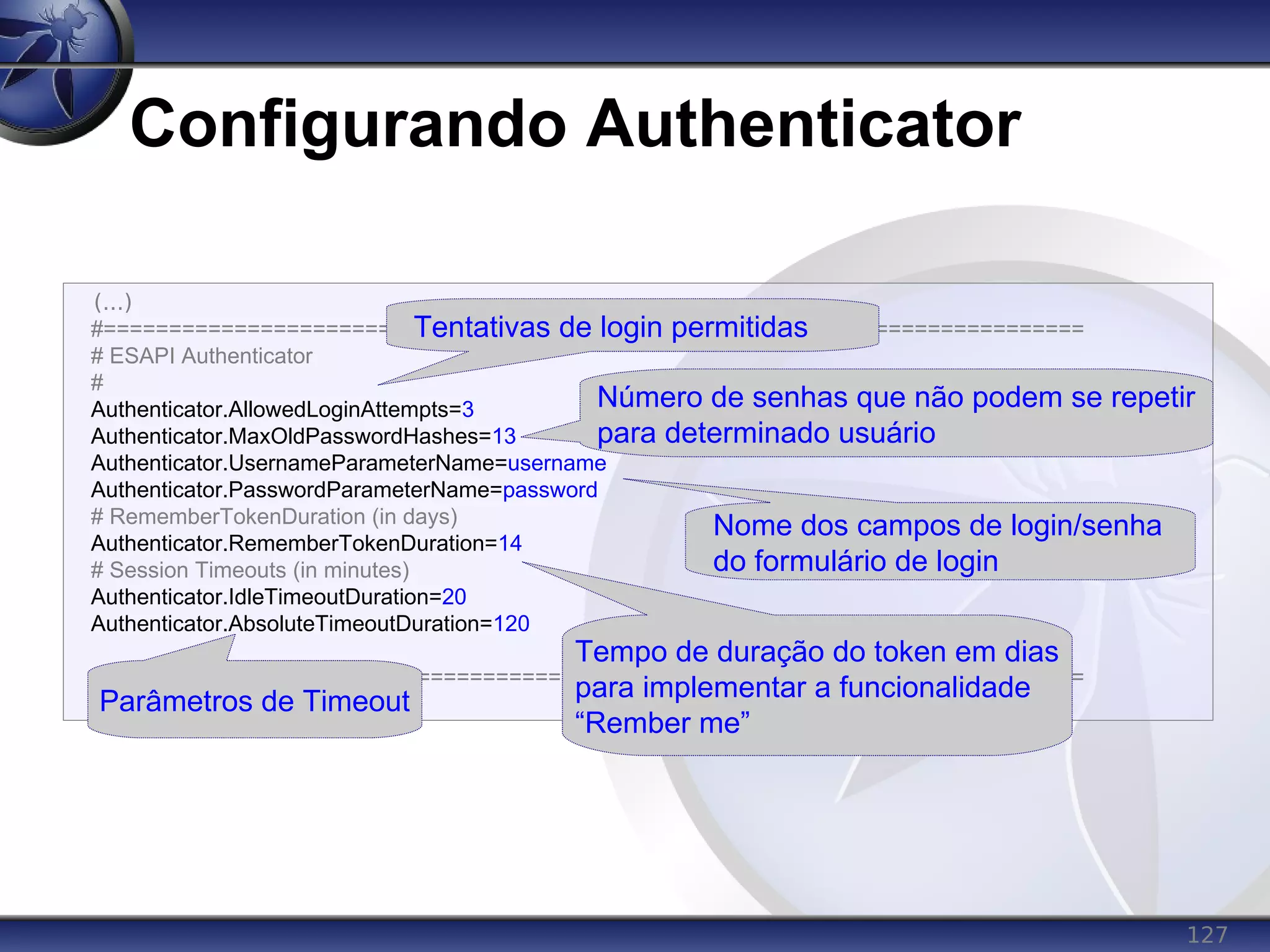 127
Configurando Authenticator
(...)
#===========================================================================
# ESAPI Authenticator
#
Authenticator.AllowedLoginAttempts=3
Authenticator.MaxOldPasswordHashes=13
Authenticator.UsernameParameterName=username
Authenticator.PasswordParameterName=password
# RememberTokenDuration (in days)
Authenticator.RememberTokenDuration=14
# Session Timeouts (in minutes)
Authenticator.IdleTimeoutDuration=20
Authenticator.AbsoluteTimeoutDuration=120
#===========================================================================
(...)
Tentativas de login permitidas
Número de senhas que não podem se repetir
para determinado usuário
Nome dos campos de login/senha
do formulário de login
Parâmetros de Timeout
Tempo de duração do token em dias
para implementar a funcionalidade
“Rember me”
 