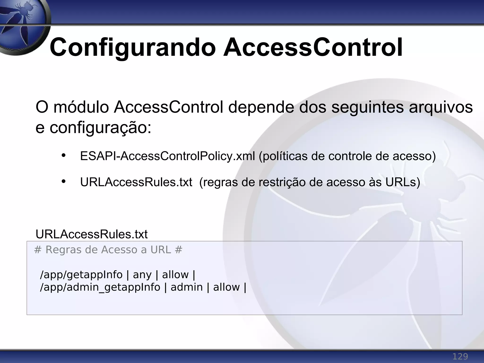 129
Configurando AccessControl
O módulo AccessControl depende dos seguintes arquivos
e configuração:
• ESAPI-AccessControlPolicy.xml (políticas de controle de acesso)
• URLAccessRules.txt (regras de restrição de acesso às URLs)
URLAccessRules.txt
# Regras de Acesso a URL #
/app/getappInfo | any | allow |
/app/admin_getappInfo | admin | allow |
 