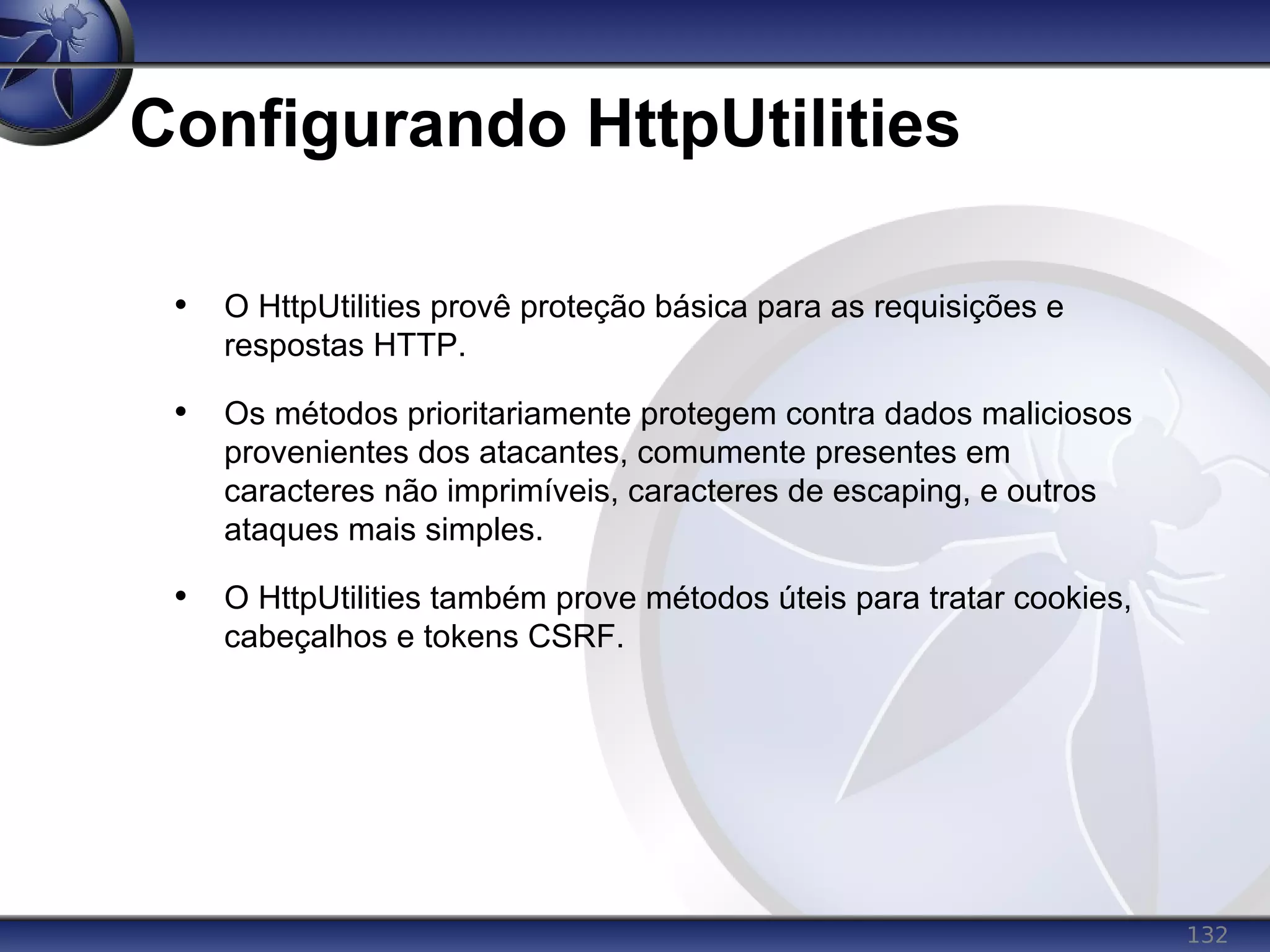 132
Configurando HttpUtilities
• O HttpUtilities provê proteção básica para as requisições e
respostas HTTP.
• Os métodos prioritariamente protegem contra dados maliciosos
provenientes dos atacantes, comumente presentes em
caracteres não imprimíveis, caracteres de escaping, e outros
ataques mais simples.
• O HttpUtilities também prove métodos úteis para tratar cookies,
cabeçalhos e tokens CSRF.
 