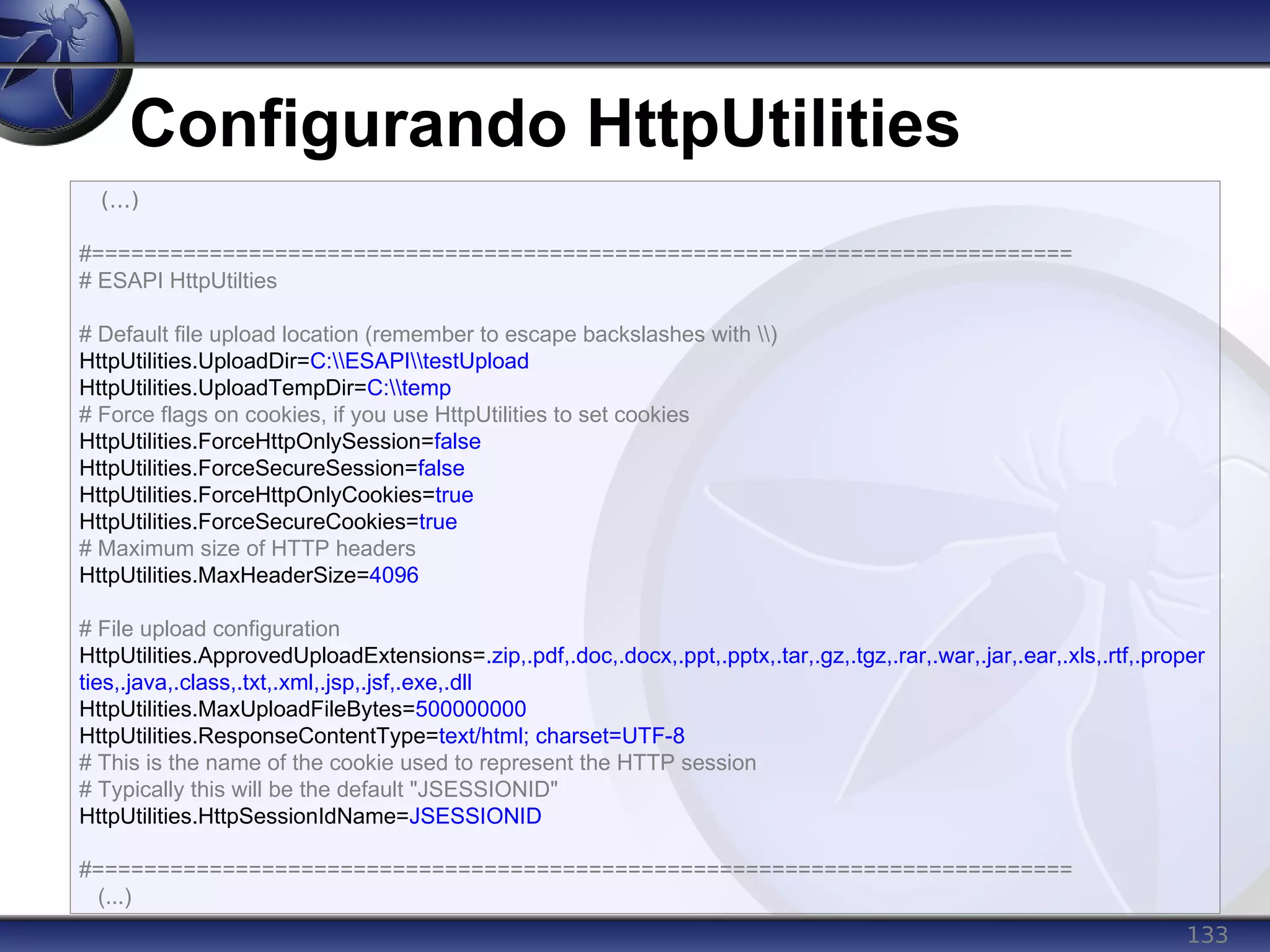 133
Configurando HttpUtilities
(...)
#===========================================================================
# ESAPI HttpUtilties
# Default file upload location (remember to escape backslashes with )
HttpUtilities.UploadDir=C:ESAPItestUpload
HttpUtilities.UploadTempDir=C:temp
# Force flags on cookies, if you use HttpUtilities to set cookies
HttpUtilities.ForceHttpOnlySession=false
HttpUtilities.ForceSecureSession=false
HttpUtilities.ForceHttpOnlyCookies=true
HttpUtilities.ForceSecureCookies=true
# Maximum size of HTTP headers
HttpUtilities.MaxHeaderSize=4096
# File upload configuration
HttpUtilities.ApprovedUploadExtensions=.zip,.pdf,.doc,.docx,.ppt,.pptx,.tar,.gz,.tgz,.rar,.war,.jar,.ear,.xls,.rtf,.proper
ties,.java,.class,.txt,.xml,.jsp,.jsf,.exe,.dll
HttpUtilities.MaxUploadFileBytes=500000000
HttpUtilities.ResponseContentType=text/html; charset=UTF-8
# This is the name of the cookie used to represent the HTTP session
# Typically this will be the default "JSESSIONID"
HttpUtilities.HttpSessionIdName=JSESSIONID
#===========================================================================
(...)
 