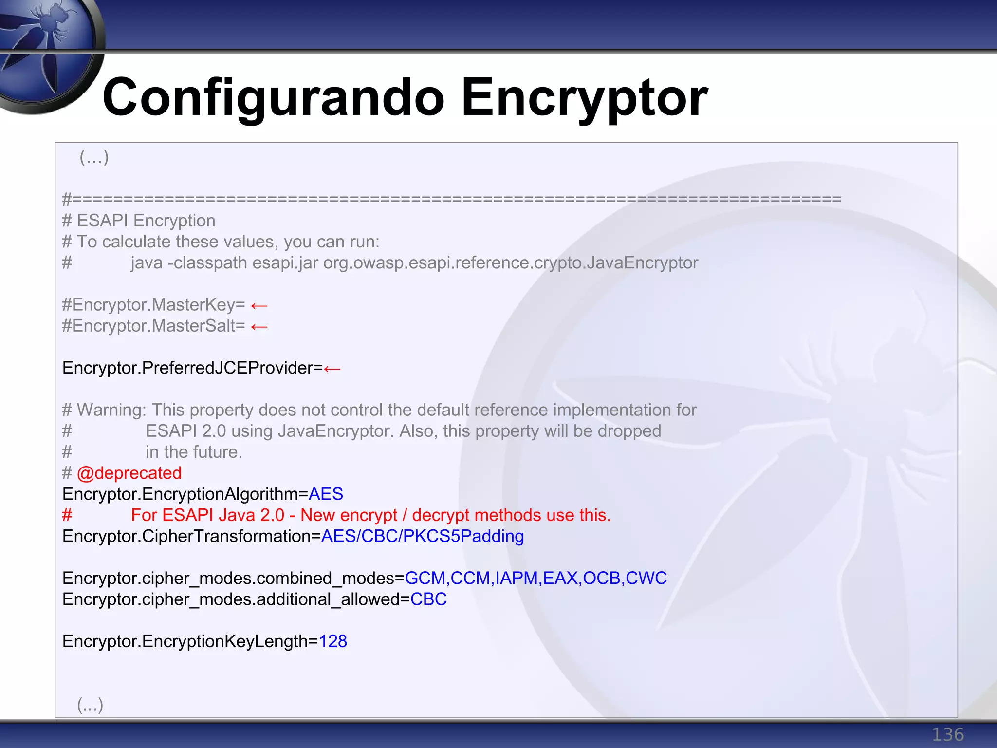 136
Configurando Encryptor
(...)
#===========================================================================
# ESAPI Encryption
# To calculate these values, you can run:
# java -classpath esapi.jar org.owasp.esapi.reference.crypto.JavaEncryptor
#Encryptor.MasterKey= ←
#Encryptor.MasterSalt= ←
Encryptor.PreferredJCEProvider=←
# Warning: This property does not control the default reference implementation for
# ESAPI 2.0 using JavaEncryptor. Also, this property will be dropped
# in the future.
# @deprecated
Encryptor.EncryptionAlgorithm=AES
# For ESAPI Java 2.0 - New encrypt / decrypt methods use this.
Encryptor.CipherTransformation=AES/CBC/PKCS5Padding
Encryptor.cipher_modes.combined_modes=GCM,CCM,IAPM,EAX,OCB,CWC
Encryptor.cipher_modes.additional_allowed=CBC
Encryptor.EncryptionKeyLength=128
(...)
 