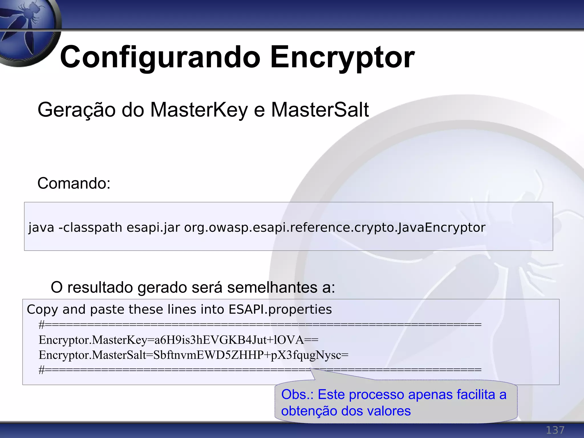137
Configurando Encryptor
Geração do MasterKey e MasterSalt
Comando:
O resultado gerado será semelhantes a:
java -classpath esapi.jar org.owasp.esapi.reference.crypto.JavaEncryptor
Copy and paste these lines into ESAPI.properties
#==============================================================
Encryptor.MasterKey=a6H9is3hEVGKB4Jut+lOVA==
Encryptor.MasterSalt=SbftnvmEWD5ZHHP+pX3fqugNysc=
#==============================================================
Obs.: Este processo apenas facilita a
obtenção dos valores
 