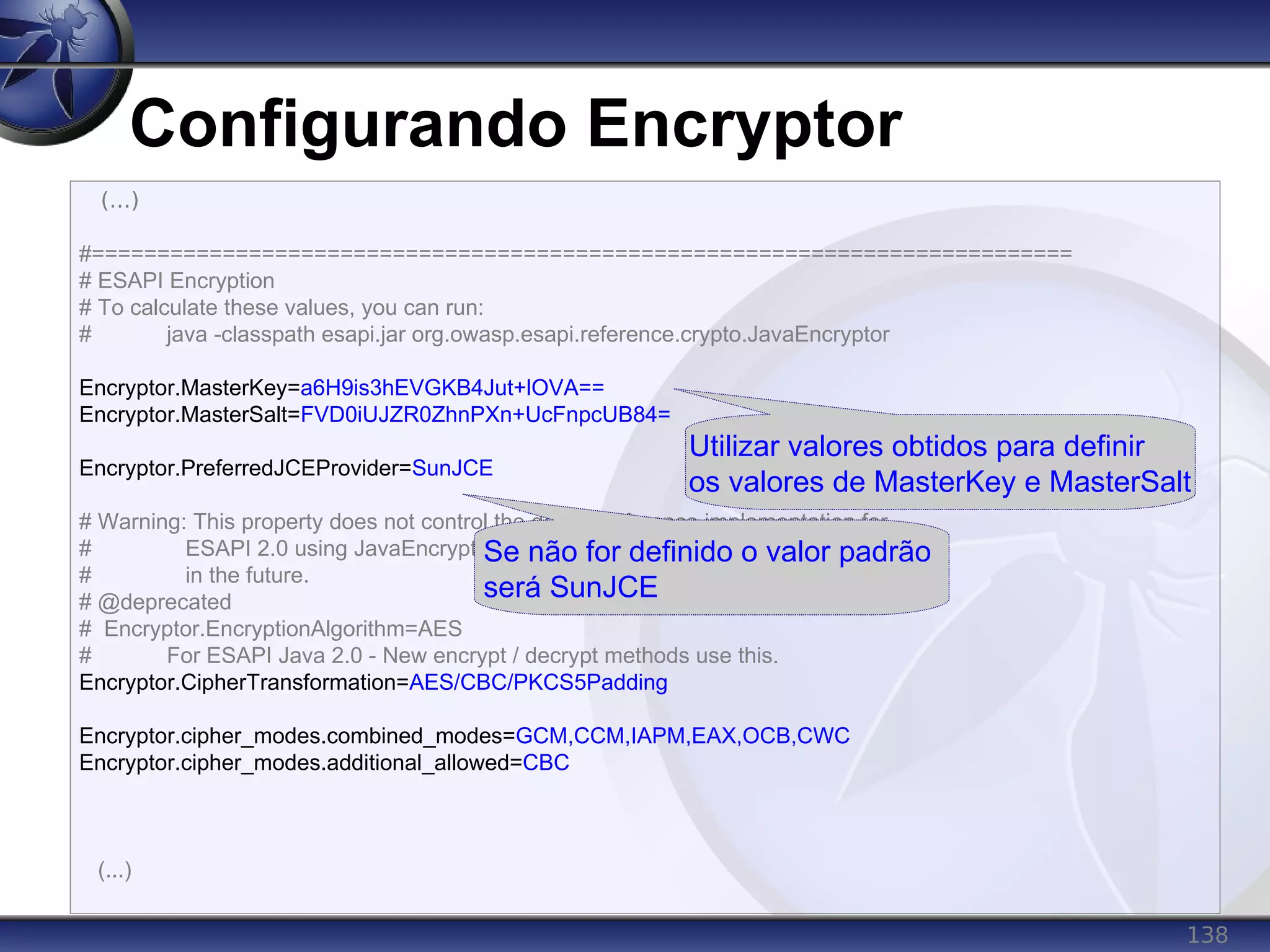 138
Configurando Encryptor
(...)
#===========================================================================
# ESAPI Encryption
# To calculate these values, you can run:
# java -classpath esapi.jar org.owasp.esapi.reference.crypto.JavaEncryptor
Encryptor.MasterKey=a6H9is3hEVGKB4Jut+lOVA==
Encryptor.MasterSalt=FVD0iUJZR0ZhnPXn+UcFnpcUB84=
Encryptor.PreferredJCEProvider=SunJCE
# Warning: This property does not control the default reference implementation for
# ESAPI 2.0 using JavaEncryptor. Also, this property will be dropped
# in the future.
# @deprecated
# Encryptor.EncryptionAlgorithm=AES
# For ESAPI Java 2.0 - New encrypt / decrypt methods use this.
Encryptor.CipherTransformation=AES/CBC/PKCS5Padding
Encryptor.cipher_modes.combined_modes=GCM,CCM,IAPM,EAX,OCB,CWC
Encryptor.cipher_modes.additional_allowed=CBC
(...)
Utilizar valores obtidos para definir
os valores de MasterKey e MasterSalt
Se não for definido o valor padrão
será SunJCE
 