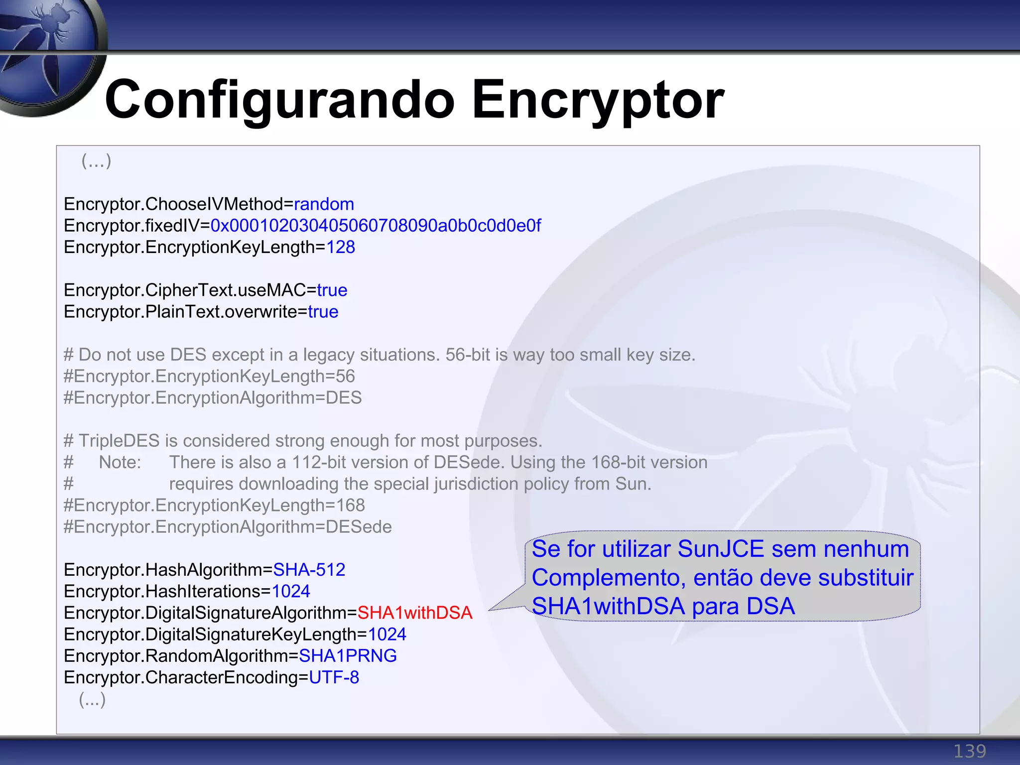 139
Configurando Encryptor
(...)
Encryptor.ChooseIVMethod=random
Encryptor.fixedIV=0x000102030405060708090a0b0c0d0e0f
Encryptor.EncryptionKeyLength=128
Encryptor.CipherText.useMAC=true
Encryptor.PlainText.overwrite=true
# Do not use DES except in a legacy situations. 56-bit is way too small key size.
#Encryptor.EncryptionKeyLength=56
#Encryptor.EncryptionAlgorithm=DES
# TripleDES is considered strong enough for most purposes.
# Note: There is also a 112-bit version of DESede. Using the 168-bit version
# requires downloading the special jurisdiction policy from Sun.
#Encryptor.EncryptionKeyLength=168
#Encryptor.EncryptionAlgorithm=DESede
Encryptor.HashAlgorithm=SHA-512
Encryptor.HashIterations=1024
Encryptor.DigitalSignatureAlgorithm=SHA1withDSA
Encryptor.DigitalSignatureKeyLength=1024
Encryptor.RandomAlgorithm=SHA1PRNG
Encryptor.CharacterEncoding=UTF-8
(...)
Se for utilizar SunJCE sem nenhum
Complemento, então deve substituir
SHA1withDSA para DSA
 