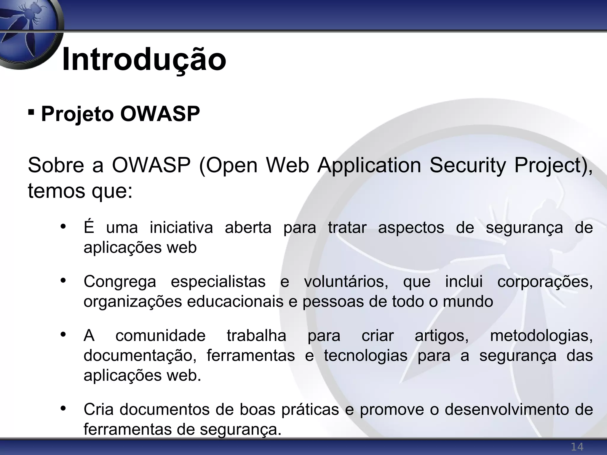 14
Introdução

Projeto OWASP
Sobre a OWASP (Open Web Application Security Project),
temos que:
• É uma iniciativa aberta para tratar aspectos de segurança de
aplicações web
• Congrega especialistas e voluntários, que inclui corporações,
organizações educacionais e pessoas de todo o mundo
• A comunidade trabalha para criar artigos, metodologias,
documentação, ferramentas e tecnologias para a segurança das
aplicações web.
• Cria documentos de boas práticas e promove o desenvolvimento de
ferramentas de segurança.
 