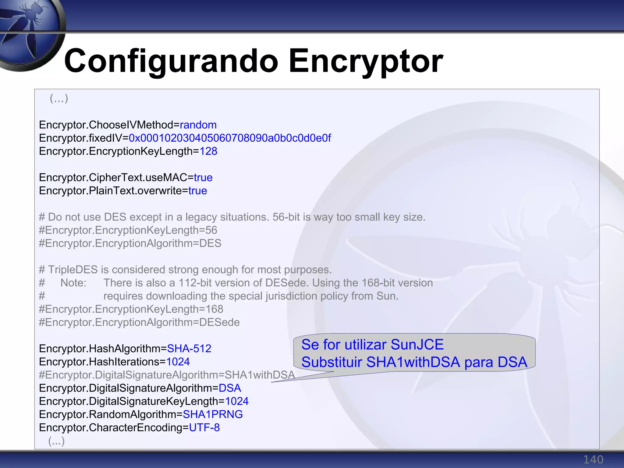140
Configurando Encryptor
(...)
Encryptor.ChooseIVMethod=random
Encryptor.fixedIV=0x000102030405060708090a0b0c0d0e0f
Encryptor.EncryptionKeyLength=128
Encryptor.CipherText.useMAC=true
Encryptor.PlainText.overwrite=true
# Do not use DES except in a legacy situations. 56-bit is way too small key size.
#Encryptor.EncryptionKeyLength=56
#Encryptor.EncryptionAlgorithm=DES
# TripleDES is considered strong enough for most purposes.
# Note: There is also a 112-bit version of DESede. Using the 168-bit version
# requires downloading the special jurisdiction policy from Sun.
#Encryptor.EncryptionKeyLength=168
#Encryptor.EncryptionAlgorithm=DESede
Encryptor.HashAlgorithm=SHA-512
Encryptor.HashIterations=1024
#Encryptor.DigitalSignatureAlgorithm=SHA1withDSA
Encryptor.DigitalSignatureAlgorithm=DSA
Encryptor.DigitalSignatureKeyLength=1024
Encryptor.RandomAlgorithm=SHA1PRNG
Encryptor.CharacterEncoding=UTF-8
(...)
Se for utilizar SunJCE
Substituir SHA1withDSA para DSA
 