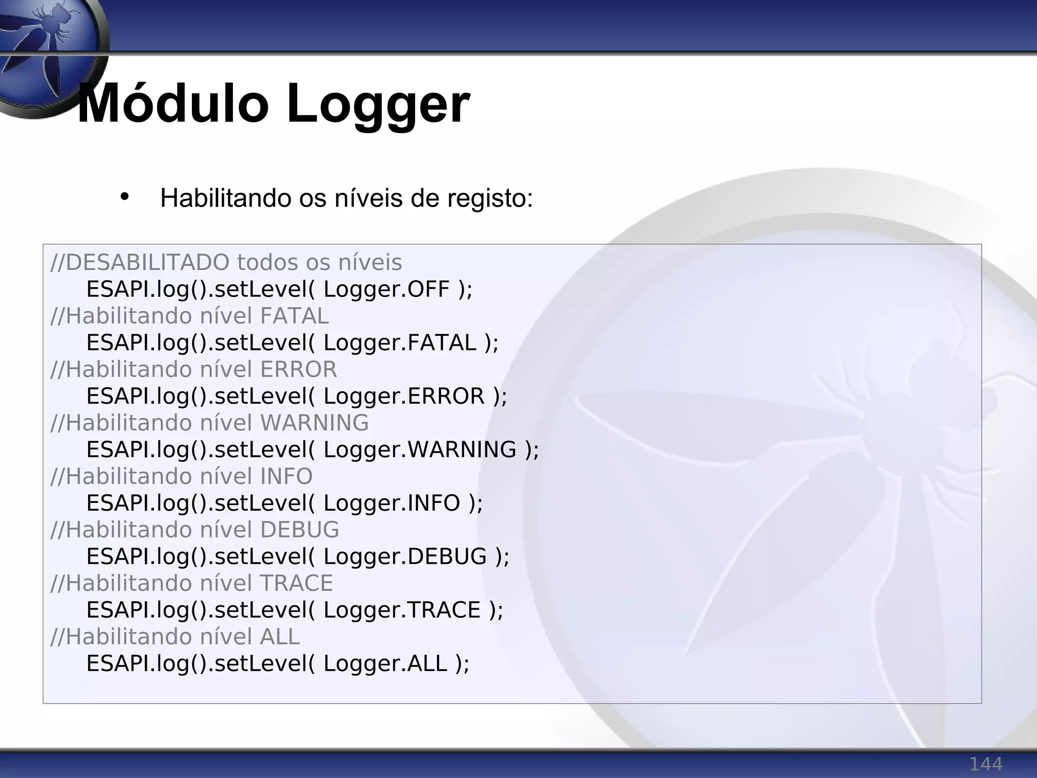 144
Módulo Logger
• Habilitando os níveis de registo:
//DESABILITADO todos os níveis
ESAPI.log().setLevel( Logger.OFF );
//Habilitando nível FATAL
ESAPI.log().setLevel( Logger.FATAL );
//Habilitando nível ERROR
ESAPI.log().setLevel( Logger.ERROR );
//Habilitando nível WARNING
ESAPI.log().setLevel( Logger.WARNING );
//Habilitando nível INFO
ESAPI.log().setLevel( Logger.INFO );
//Habilitando nível DEBUG
ESAPI.log().setLevel( Logger.DEBUG );
//Habilitando nível TRACE
ESAPI.log().setLevel( Logger.TRACE );
//Habilitando nível ALL
ESAPI.log().setLevel( Logger.ALL );
 