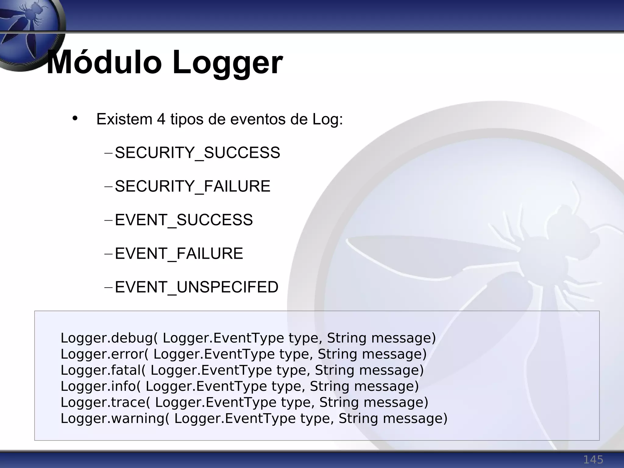 145
Módulo Logger
• Existem 4 tipos de eventos de Log:
–SECURITY_SUCCESS
–SECURITY_FAILURE
–EVENT_SUCCESS
–EVENT_FAILURE
–EVENT_UNSPECIFED
Logger.debug( Logger.EventType type, String message)
Logger.error( Logger.EventType type, String message)
Logger.fatal( Logger.EventType type, String message)
Logger.info( Logger.EventType type, String message)
Logger.trace( Logger.EventType type, String message)
Logger.warning( Logger.EventType type, String message)
 