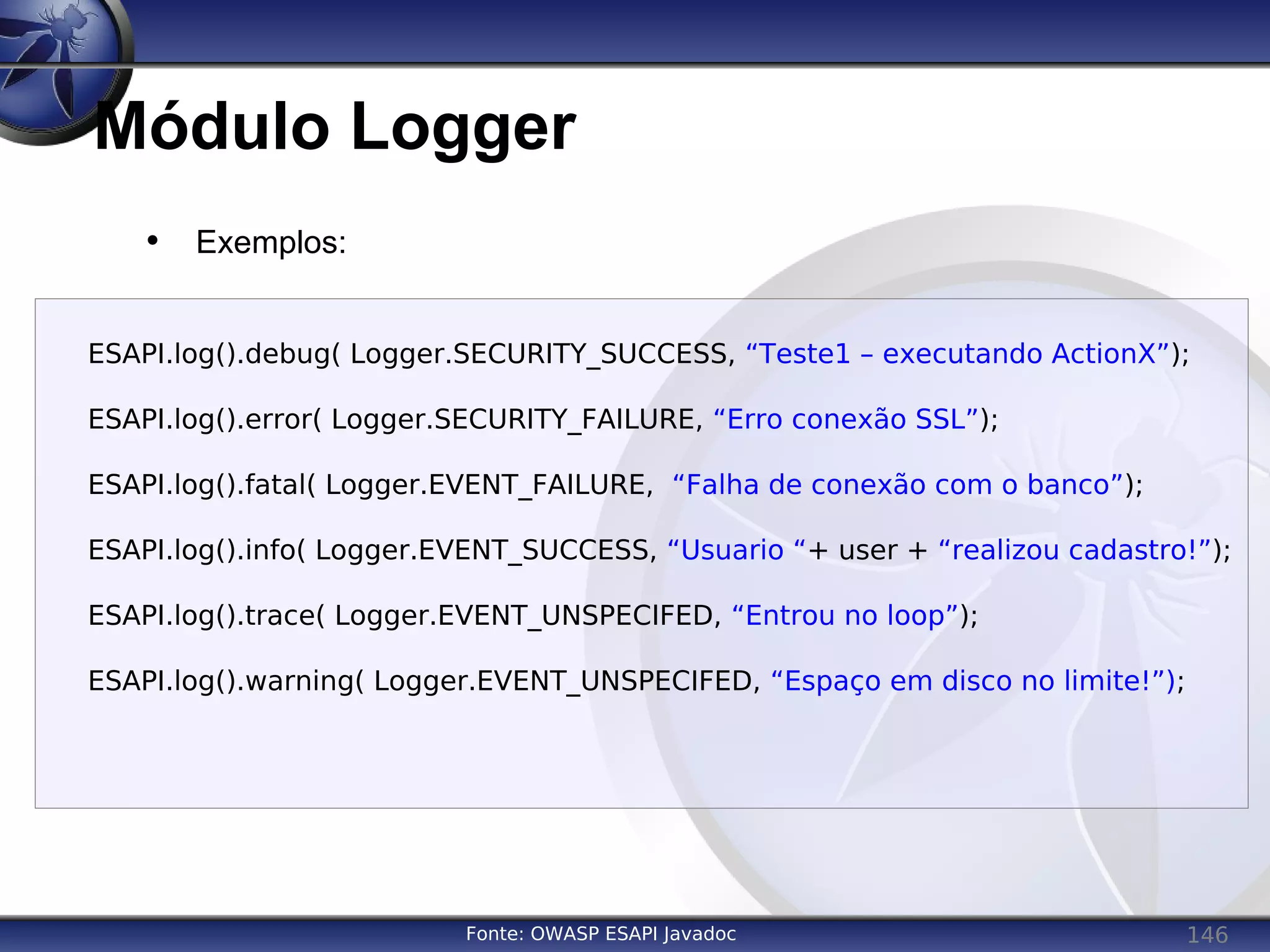 146
Módulo Logger
Fonte: OWASP ESAPI Javadoc
• Exemplos:
ESAPI.log().debug( Logger.SECURITY_SUCCESS, “Teste1 – executando ActionX”);
ESAPI.log().error( Logger.SECURITY_FAILURE, “Erro conexão SSL”);
ESAPI.log().fatal( Logger.EVENT_FAILURE, “Falha de conexão com o banco”);
ESAPI.log().info( Logger.EVENT_SUCCESS, “Usuario “+ user + “realizou cadastro!”);
ESAPI.log().trace( Logger.EVENT_UNSPECIFED, “Entrou no loop”);
ESAPI.log().warning( Logger.EVENT_UNSPECIFED, “Espaço em disco no limite!”);
 