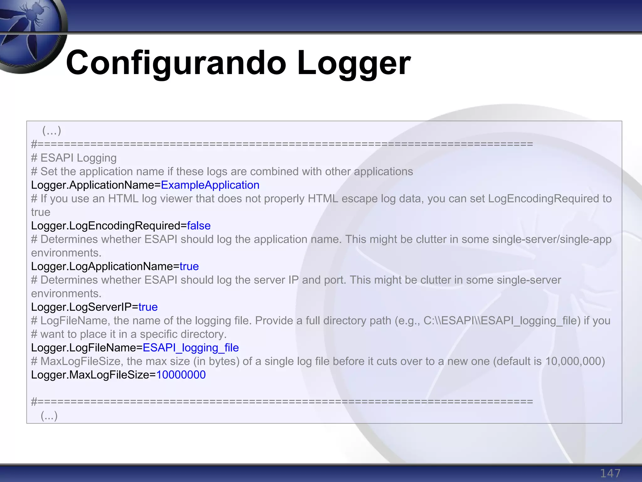 147
Configurando Logger
(...)
#===========================================================================
# ESAPI Logging
# Set the application name if these logs are combined with other applications
Logger.ApplicationName=ExampleApplication
# If you use an HTML log viewer that does not properly HTML escape log data, you can set LogEncodingRequired to
true
Logger.LogEncodingRequired=false
# Determines whether ESAPI should log the application name. This might be clutter in some single-server/single-app
environments.
Logger.LogApplicationName=true
# Determines whether ESAPI should log the server IP and port. This might be clutter in some single-server
environments.
Logger.LogServerIP=true
# LogFileName, the name of the logging file. Provide a full directory path (e.g., C:ESAPIESAPI_logging_file) if you
# want to place it in a specific directory.
Logger.LogFileName=ESAPI_logging_file
# MaxLogFileSize, the max size (in bytes) of a single log file before it cuts over to a new one (default is 10,000,000)
Logger.MaxLogFileSize=10000000
#===========================================================================
(...)
 