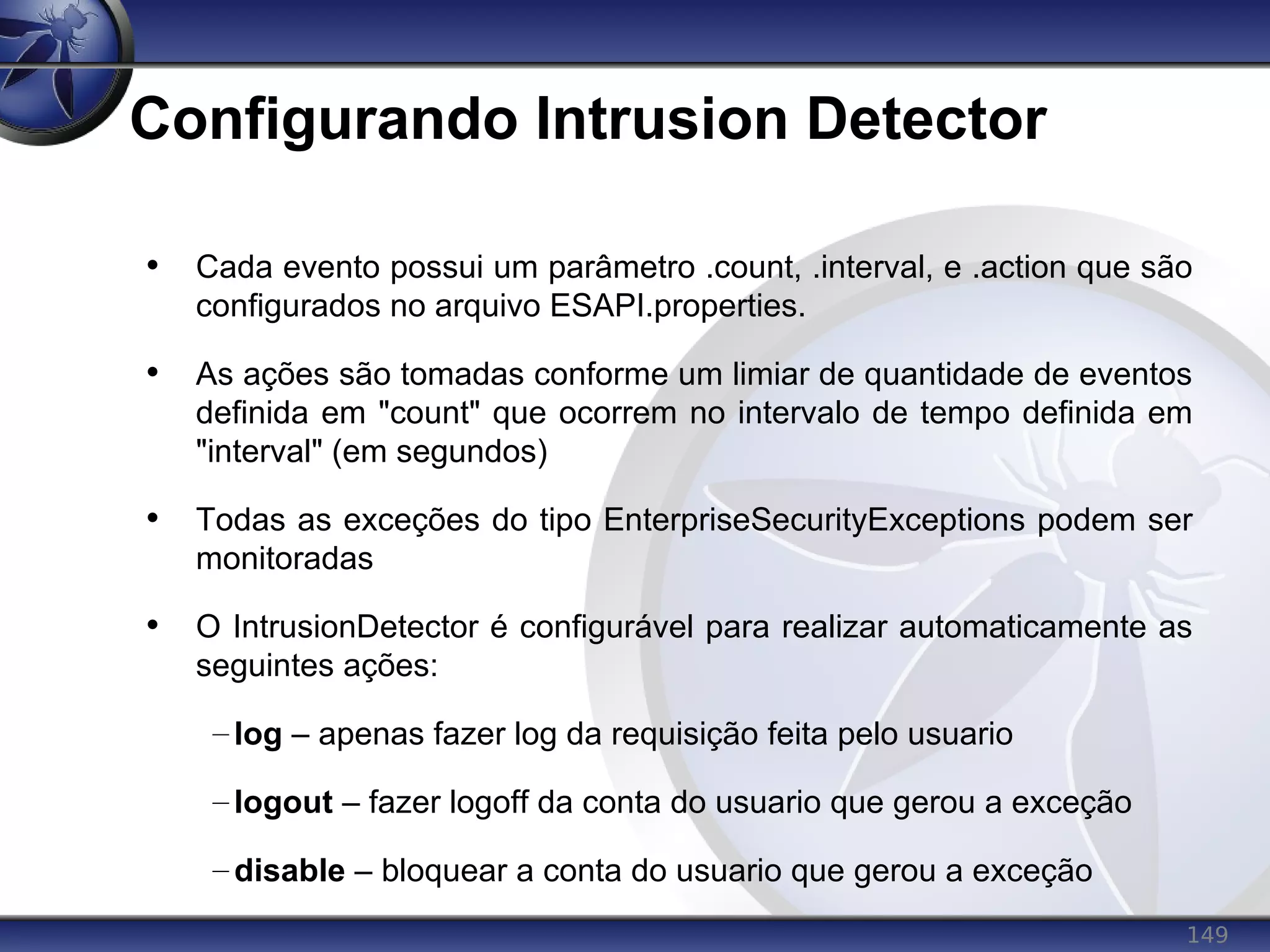 149
Configurando Intrusion Detector
• Cada evento possui um parâmetro .count, .interval, e .action que são
configurados no arquivo ESAPI.properties.
• As ações são tomadas conforme um limiar de quantidade de eventos
definida em "count" que ocorrem no intervalo de tempo definida em
"interval" (em segundos)
• Todas as exceções do tipo EnterpriseSecurityExceptions podem ser
monitoradas
• O IntrusionDetector é configurável para realizar automaticamente as
seguintes ações:
– log – apenas fazer log da requisição feita pelo usuario
– logout – fazer logoff da conta do usuario que gerou a exceção
– disable – bloquear a conta do usuario que gerou a exceção
 