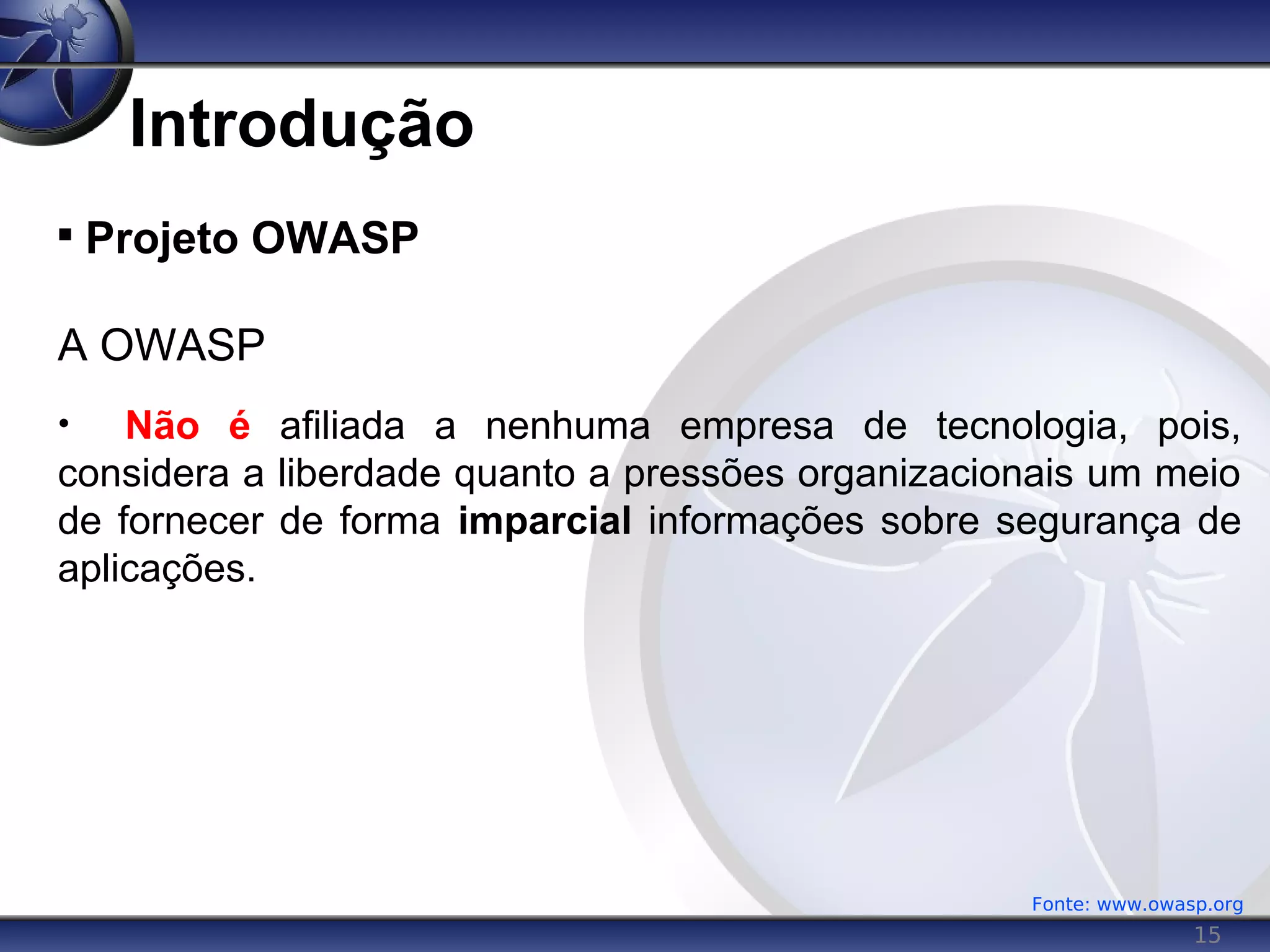 15
Introdução

Projeto OWASP
A OWASP
• Não é afiliada a nenhuma empresa de tecnologia, pois,
considera a liberdade quanto a pressões organizacionais um meio
de fornecer de forma imparcial informações sobre segurança de
aplicações.
Fonte: www.owasp.org
 