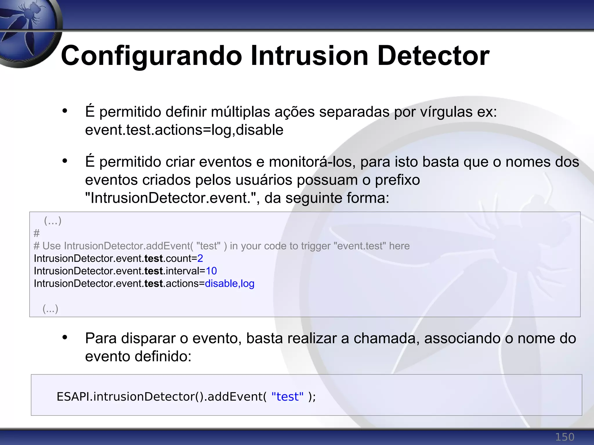 150
Configurando Intrusion Detector
• É permitido definir múltiplas ações separadas por vírgulas ex:
event.test.actions=log,disable
• É permitido criar eventos e monitorá-los, para isto basta que o nomes dos
eventos criados pelos usuários possuam o prefixo
"IntrusionDetector.event.", da seguinte forma:
• Para disparar o evento, basta realizar a chamada, associando o nome do
evento definido:
(...)
#
# Use IntrusionDetector.addEvent( "test" ) in your code to trigger "event.test" here
IntrusionDetector.event.test.count=2
IntrusionDetector.event.test.interval=10
IntrusionDetector.event.test.actions=disable,log
(...)
ESAPI.intrusionDetector().addEvent( "test" );
 