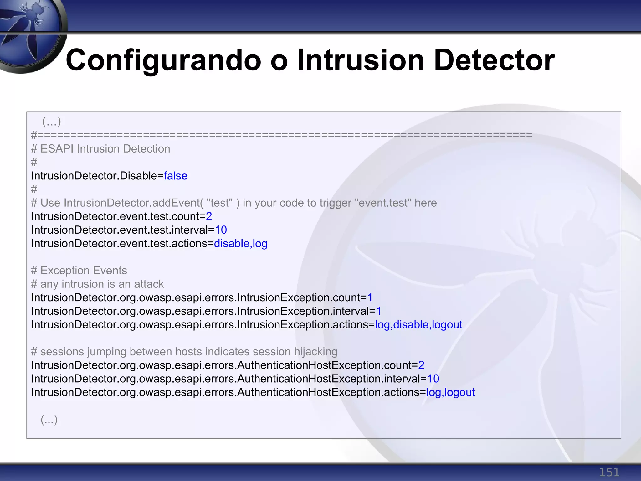 151
Configurando o Intrusion Detector
(...)
#===========================================================================
# ESAPI Intrusion Detection
#
IntrusionDetector.Disable=false
#
# Use IntrusionDetector.addEvent( "test" ) in your code to trigger "event.test" here
IntrusionDetector.event.test.count=2
IntrusionDetector.event.test.interval=10
IntrusionDetector.event.test.actions=disable,log
# Exception Events
# any intrusion is an attack
IntrusionDetector.org.owasp.esapi.errors.IntrusionException.count=1
IntrusionDetector.org.owasp.esapi.errors.IntrusionException.interval=1
IntrusionDetector.org.owasp.esapi.errors.IntrusionException.actions=log,disable,logout
# sessions jumping between hosts indicates session hijacking
IntrusionDetector.org.owasp.esapi.errors.AuthenticationHostException.count=2
IntrusionDetector.org.owasp.esapi.errors.AuthenticationHostException.interval=10
IntrusionDetector.org.owasp.esapi.errors.AuthenticationHostException.actions=log,logout
(...)
 