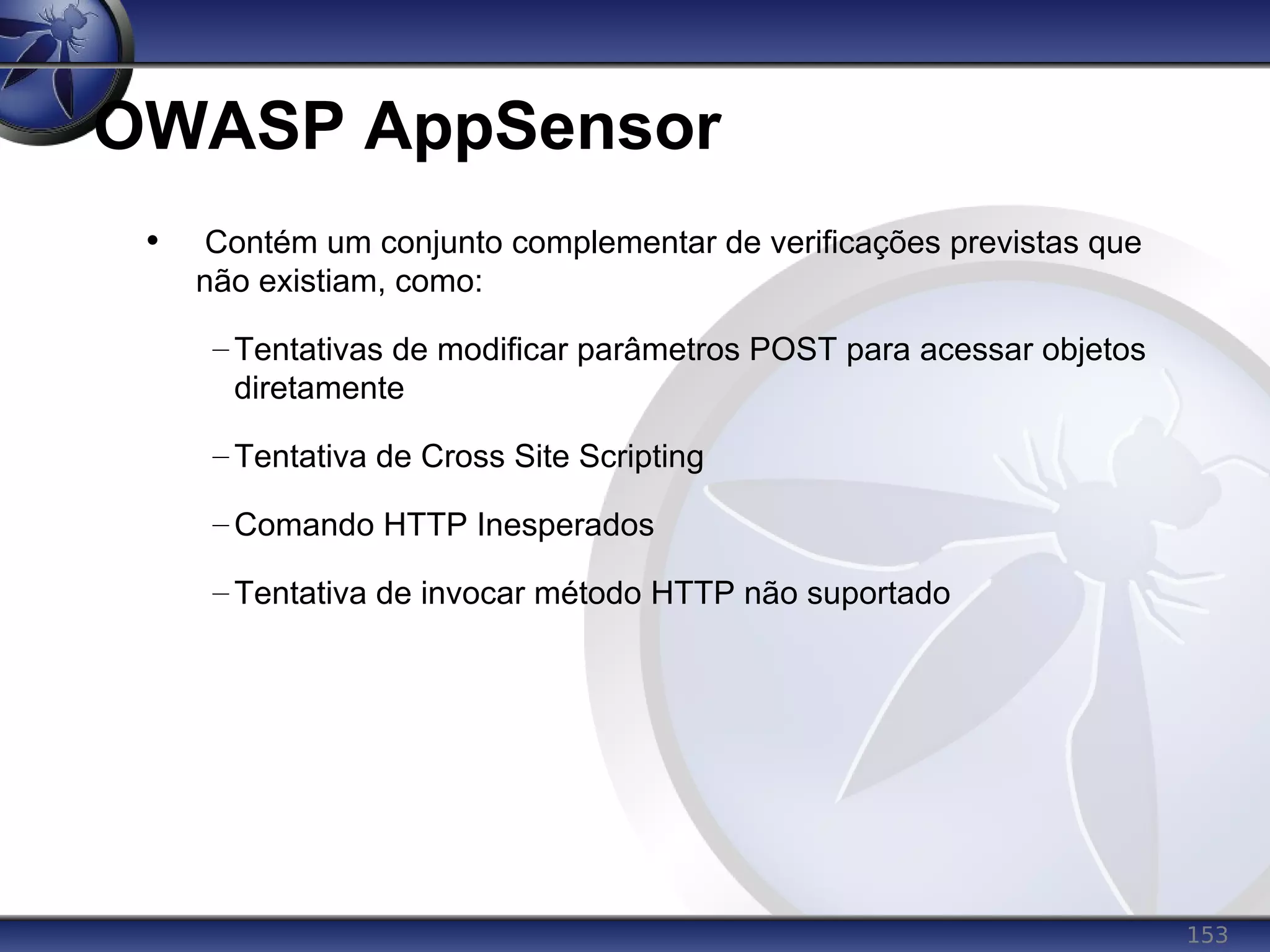 153
OWASP AppSensor
• Contém um conjunto complementar de verificações previstas que
não existiam, como:
– Tentativas de modificar parâmetros POST para acessar objetos
diretamente
– Tentativa de Cross Site Scripting
– Comando HTTP Inesperados
– Tentativa de invocar método HTTP não suportado
 