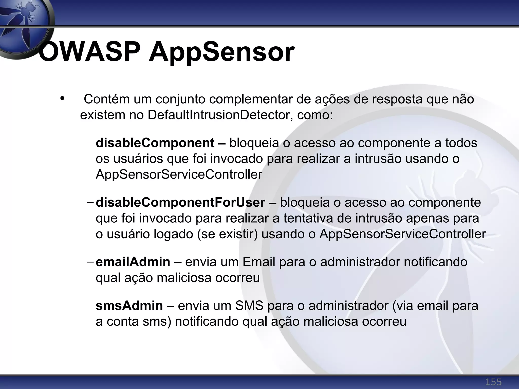 155
OWASP AppSensor
• Contém um conjunto complementar de ações de resposta que não
existem no DefaultIntrusionDetector, como:
– disableComponent – bloqueia o acesso ao componente a todos
os usuários que foi invocado para realizar a intrusão usando o
AppSensorServiceController
– disableComponentForUser – bloqueia o acesso ao componente
que foi invocado para realizar a tentativa de intrusão apenas para
o usuário logado (se existir) usando o AppSensorServiceController
– emailAdmin – envia um Email para o administrador notificando
qual ação maliciosa ocorreu
– smsAdmin – envia um SMS para o administrador (via email para
a conta sms) notificando qual ação maliciosa ocorreu
 