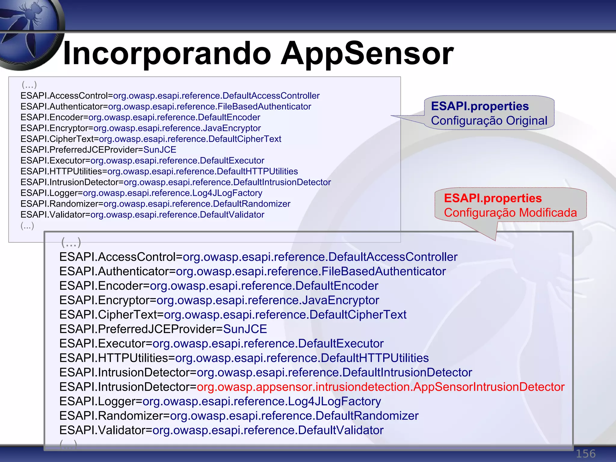 156
Incorporando AppSensor
(...)
ESAPI.AccessControl=org.owasp.esapi.reference.DefaultAccessController
ESAPI.Authenticator=org.owasp.esapi.reference.FileBasedAuthenticator
ESAPI.Encoder=org.owasp.esapi.reference.DefaultEncoder
ESAPI.Encryptor=org.owasp.esapi.reference.JavaEncryptor
ESAPI.CipherText=org.owasp.esapi.reference.DefaultCipherText
ESAPI.PreferredJCEProvider=SunJCE
ESAPI.Executor=org.owasp.esapi.reference.DefaultExecutor
ESAPI.HTTPUtilities=org.owasp.esapi.reference.DefaultHTTPUtilities
ESAPI.IntrusionDetector=org.owasp.esapi.reference.DefaultIntrusionDetector
ESAPI.Logger=org.owasp.esapi.reference.Log4JLogFactory
ESAPI.Randomizer=org.owasp.esapi.reference.DefaultRandomizer
ESAPI.Validator=org.owasp.esapi.reference.DefaultValidator
(...)
(...)
ESAPI.AccessControl=org.owasp.esapi.reference.DefaultAccessController
ESAPI.Authenticator=org.owasp.esapi.reference.FileBasedAuthenticator
ESAPI.Encoder=org.owasp.esapi.reference.DefaultEncoder
ESAPI.Encryptor=org.owasp.esapi.reference.JavaEncryptor
ESAPI.CipherText=org.owasp.esapi.reference.DefaultCipherText
ESAPI.PreferredJCEProvider=SunJCE
ESAPI.Executor=org.owasp.esapi.reference.DefaultExecutor
ESAPI.HTTPUtilities=org.owasp.esapi.reference.DefaultHTTPUtilities
ESAPI.IntrusionDetector=org.owasp.esapi.reference.DefaultIntrusionDetector
ESAPI.IntrusionDetector=org.owasp.appsensor.intrusiondetection.AppSensorIntrusionDetector
ESAPI.Logger=org.owasp.esapi.reference.Log4JLogFactory
ESAPI.Randomizer=org.owasp.esapi.reference.DefaultRandomizer
ESAPI.Validator=org.owasp.esapi.reference.DefaultValidator
(...)
ESAPI.properties
Configuração Original
ESAPI.properties
Configuração Modificada
 