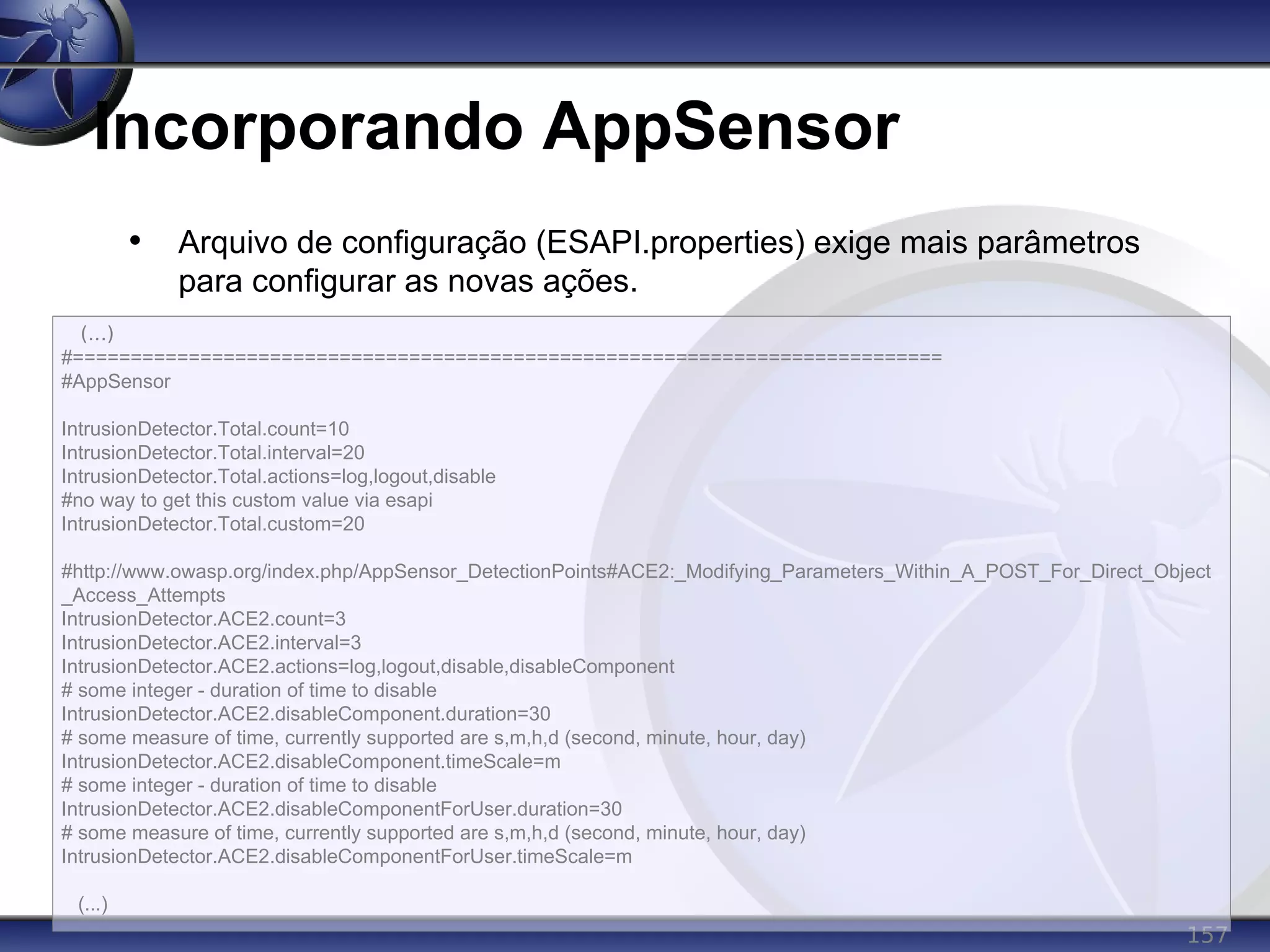 157
Incorporando AppSensor
• Arquivo de configuração (ESAPI.properties) exige mais parâmetros
para configurar as novas ações.
(...)
#===========================================================================
#AppSensor
IntrusionDetector.Total.count=10
IntrusionDetector.Total.interval=20
IntrusionDetector.Total.actions=log,logout,disable
#no way to get this custom value via esapi
IntrusionDetector.Total.custom=20
#http://www.owasp.org/index.php/AppSensor_DetectionPoints#ACE2:_Modifying_Parameters_Within_A_POST_For_Direct_Object
_Access_Attempts
IntrusionDetector.ACE2.count=3
IntrusionDetector.ACE2.interval=3
IntrusionDetector.ACE2.actions=log,logout,disable,disableComponent
# some integer - duration of time to disable
IntrusionDetector.ACE2.disableComponent.duration=30
# some measure of time, currently supported are s,m,h,d (second, minute, hour, day)
IntrusionDetector.ACE2.disableComponent.timeScale=m
# some integer - duration of time to disable
IntrusionDetector.ACE2.disableComponentForUser.duration=30
# some measure of time, currently supported are s,m,h,d (second, minute, hour, day)
IntrusionDetector.ACE2.disableComponentForUser.timeScale=m
(...)
 