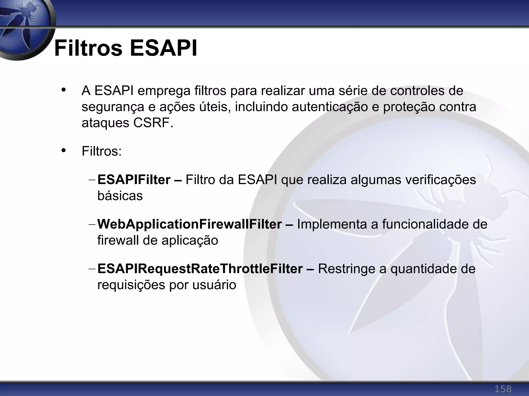 158
Filtros ESAPI
• A ESAPI emprega filtros para realizar uma série de controles de
segurança e ações úteis, incluindo autenticação e proteção contra
ataques CSRF.
• Filtros:
–ESAPIFilter – Filtro da ESAPI que realiza algumas verificações
básicas
–WebApplicationFirewallFilter – Implementa a funcionalidade de
firewall de aplicação
–ESAPIRequestRateThrottleFilter – Restringe a quantidade de
requisições por usuário
 