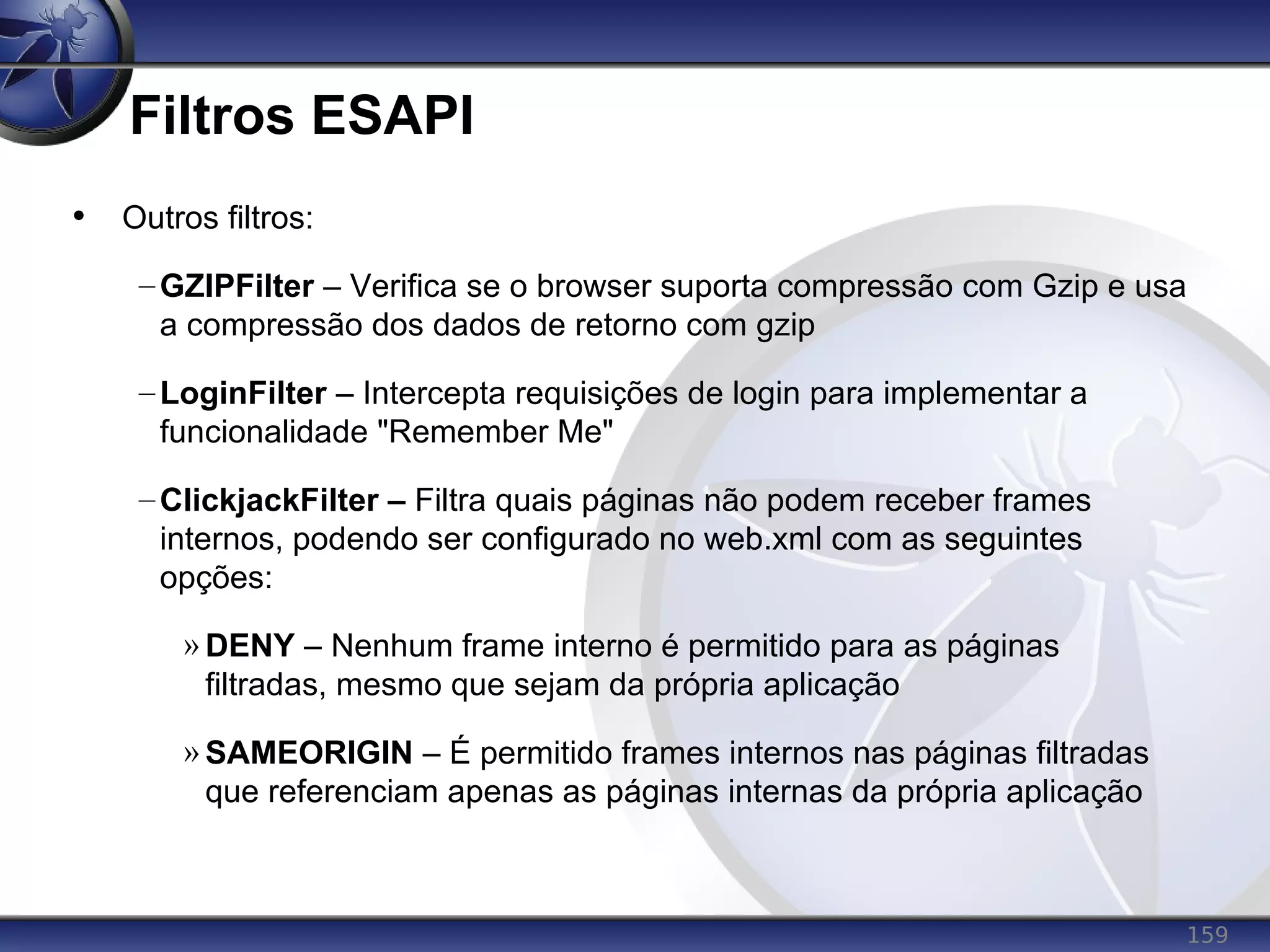 159
Filtros ESAPI
• Outros filtros:
–GZIPFilter – Verifica se o browser suporta compressão com Gzip e usa
a compressão dos dados de retorno com gzip
–LoginFilter – Intercepta requisições de login para implementar a
funcionalidade "Remember Me"
–ClickjackFilter – Filtra quais páginas não podem receber frames
internos, podendo ser configurado no web.xml com as seguintes
opções:
» DENY – Nenhum frame interno é permitido para as páginas
filtradas, mesmo que sejam da própria aplicação
» SAMEORIGIN – É permitido frames internos nas páginas filtradas
que referenciam apenas as páginas internas da própria aplicação
 
