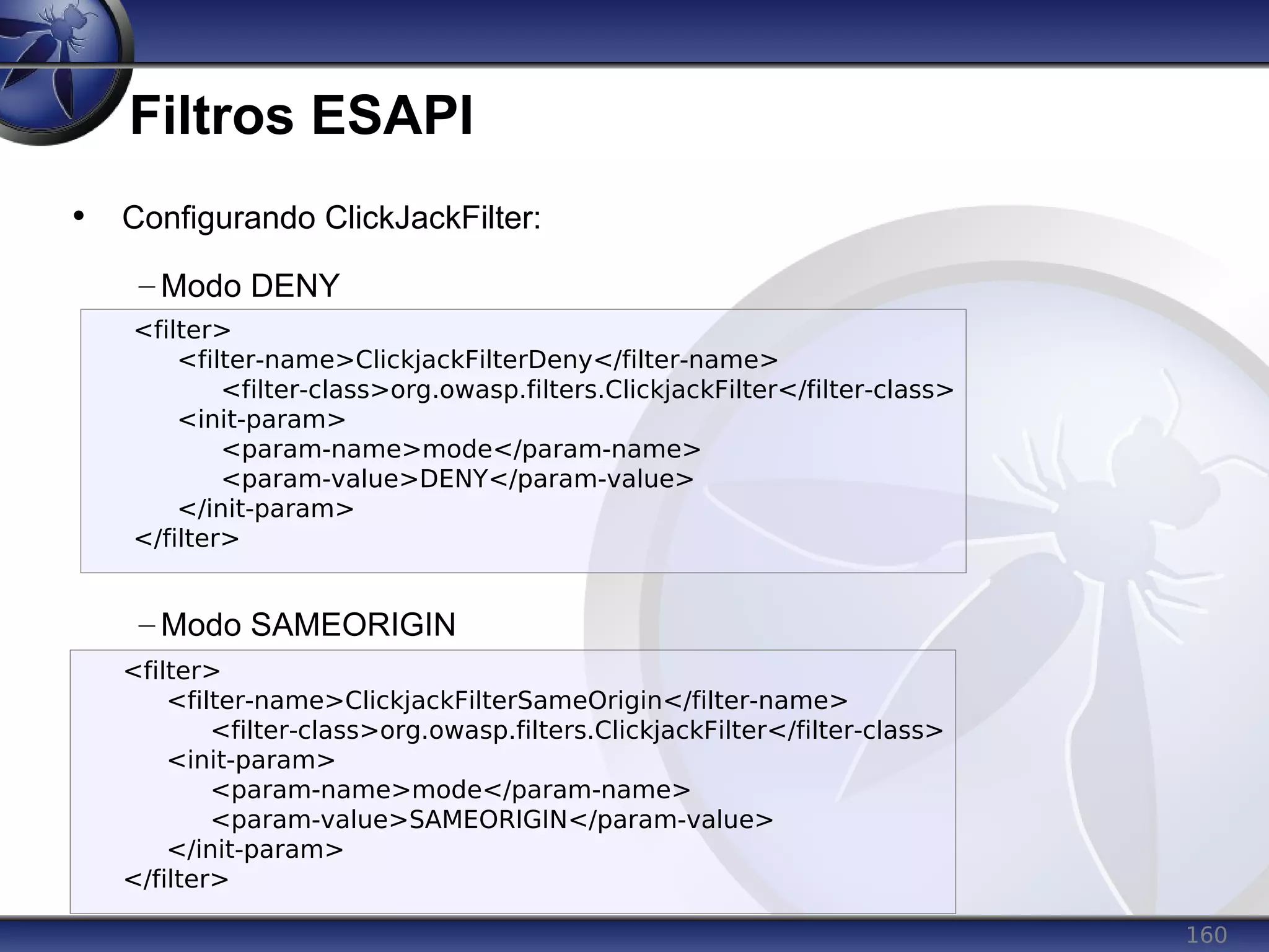 160
Filtros ESAPI
• Configurando ClickJackFilter:
– Modo DENY
– Modo SAMEORIGIN
<filter>
<filter-name>ClickjackFilterDeny</filter-name>
<filter-class>org.owasp.filters.ClickjackFilter</filter-class>
<init-param>
<param-name>mode</param-name>
<param-value>DENY</param-value>
</init-param>
</filter>
<filter>
<filter-name>ClickjackFilterSameOrigin</filter-name>
<filter-class>org.owasp.filters.ClickjackFilter</filter-class>
<init-param>
<param-name>mode</param-name>
<param-value>SAMEORIGIN</param-value>
</init-param>
</filter>
 