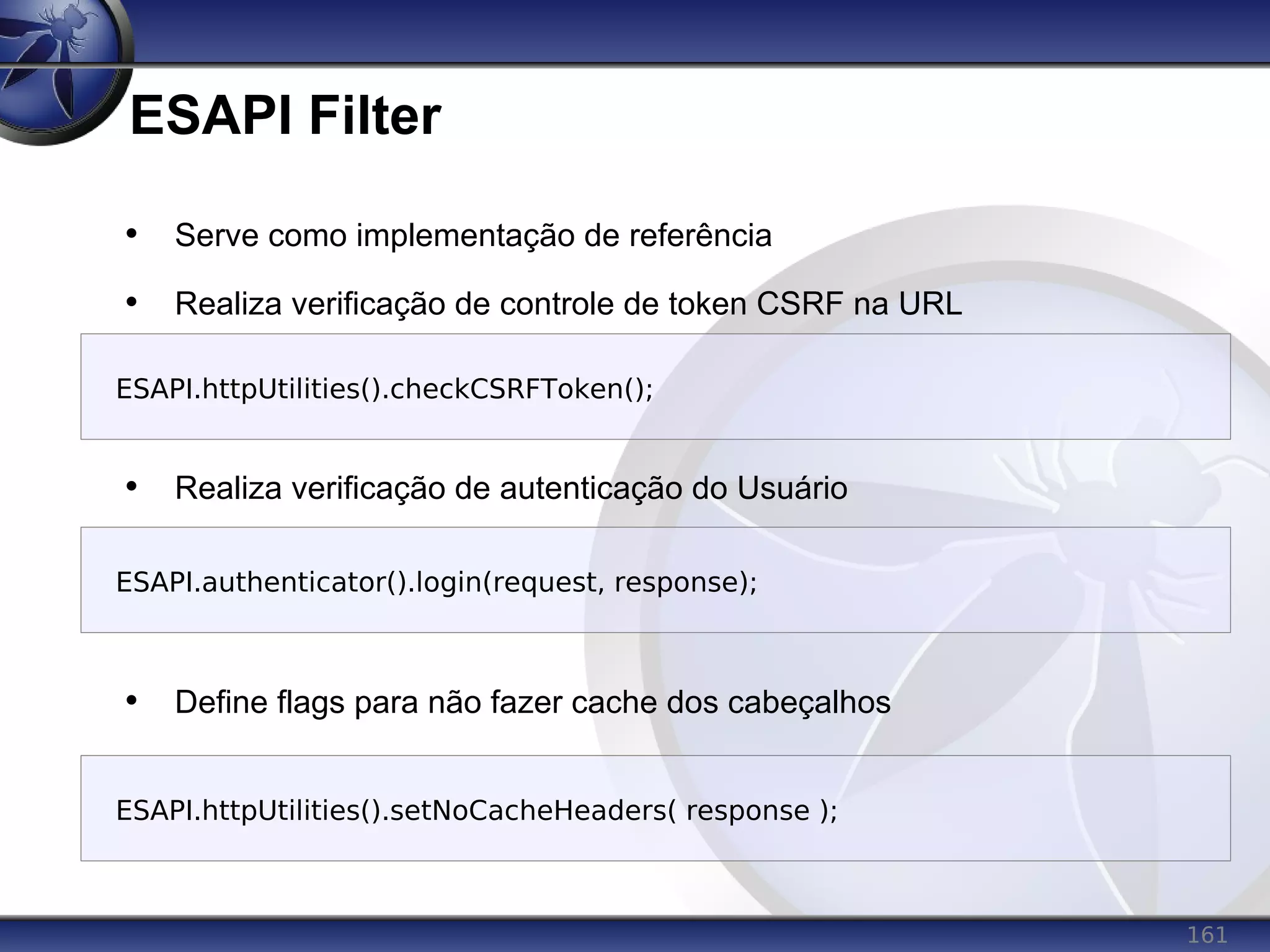 161
ESAPI Filter
• Serve como implementação de referência
• Realiza verificação de controle de token CSRF na URL
• Realiza verificação de autenticação do Usuário
• Define flags para não fazer cache dos cabeçalhos
ESAPI.authenticator().login(request, response);
ESAPI.httpUtilities().checkCSRFToken();
ESAPI.httpUtilities().setNoCacheHeaders( response );
 