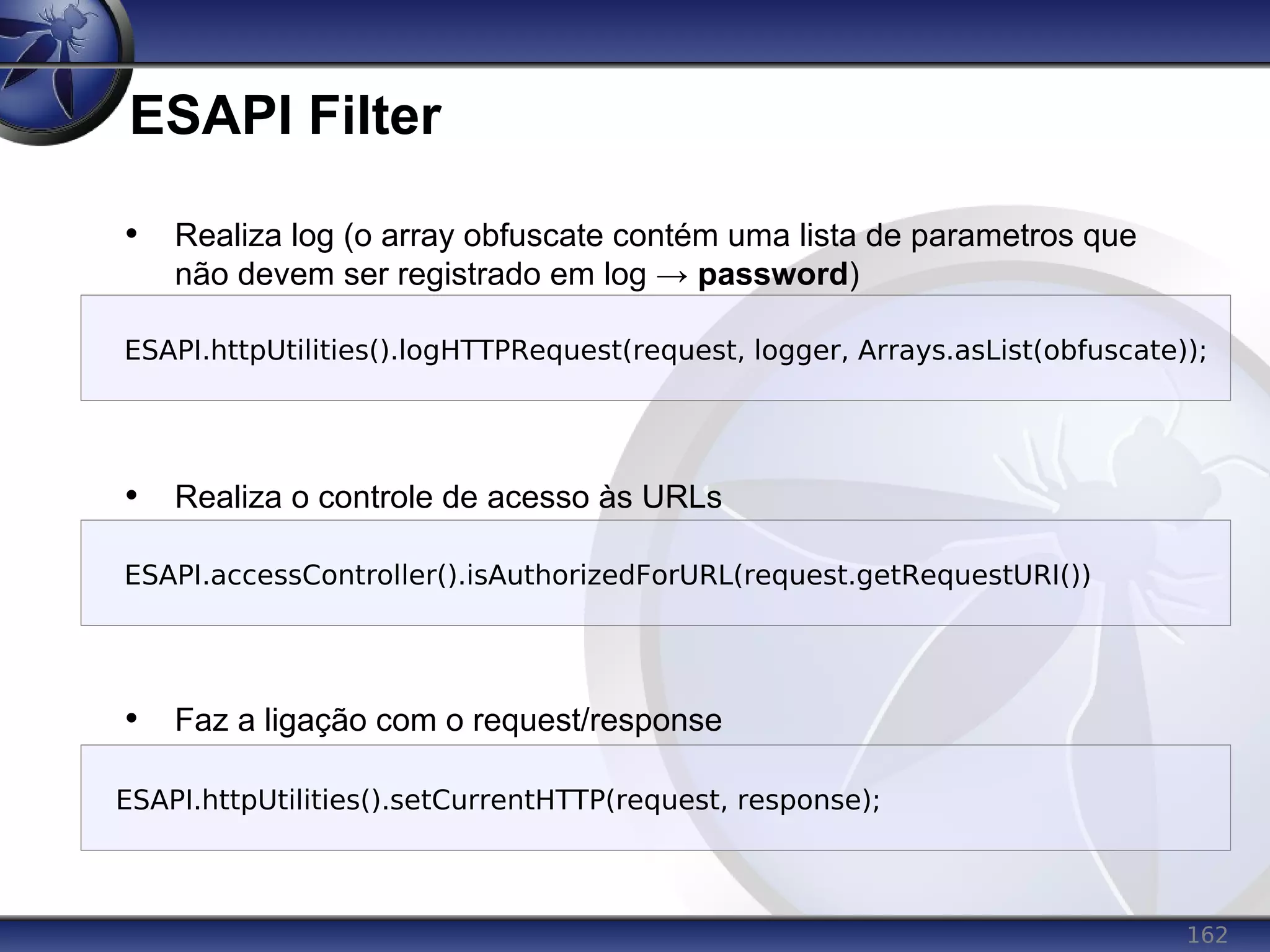 162
ESAPI Filter
• Realiza log (o array obfuscate contém uma lista de parametros que
não devem ser registrado em log → password)
• Realiza o controle de acesso às URLs
• Faz a ligação com o request/response
ESAPI.accessController().isAuthorizedForURL(request.getRequestURI())
ESAPI.httpUtilities().logHTTPRequest(request, logger, Arrays.asList(obfuscate));
ESAPI.httpUtilities().setCurrentHTTP(request, response);
 