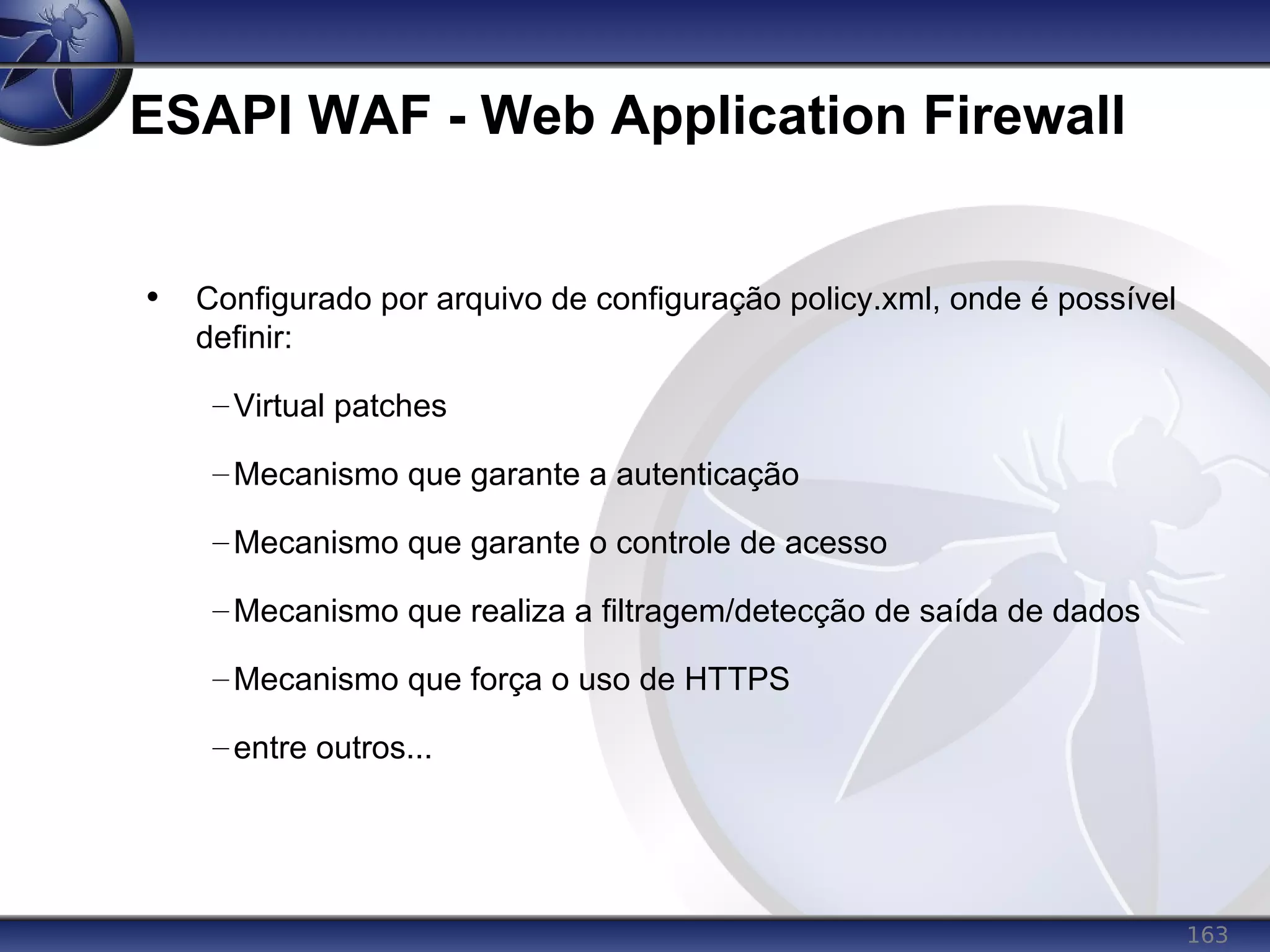 163
ESAPI WAF - Web Application Firewall
• Configurado por arquivo de configuração policy.xml, onde é possível
definir:
–Virtual patches
–Mecanismo que garante a autenticação
–Mecanismo que garante o controle de acesso
–Mecanismo que realiza a filtragem/detecção de saída de dados
–Mecanismo que força o uso de HTTPS
–entre outros...
 