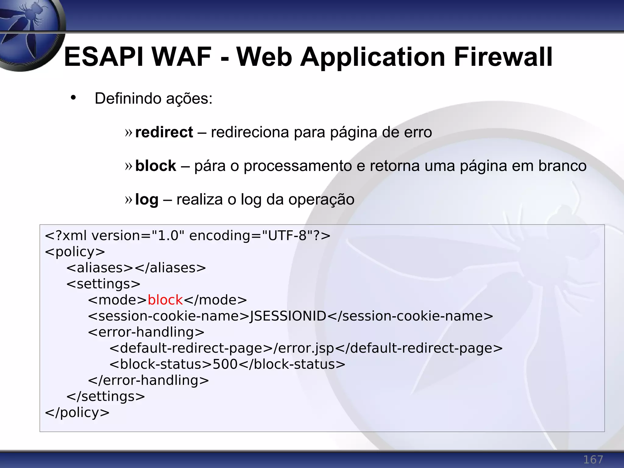 167
ESAPI WAF - Web Application Firewall
• Definindo ações:
»redirect – redireciona para página de erro
»block – pára o processamento e retorna uma página em branco
»log – realiza o log da operação
<?xml version="1.0" encoding="UTF-8"?>
<policy>
<aliases></aliases>
<settings>
<mode>block</mode>
<session-cookie-name>JSESSIONID</session-cookie-name>
<error-handling>
<default-redirect-page>/error.jsp</default-redirect-page>
<block-status>500</block-status>
</error-handling>
</settings>
</policy>
 