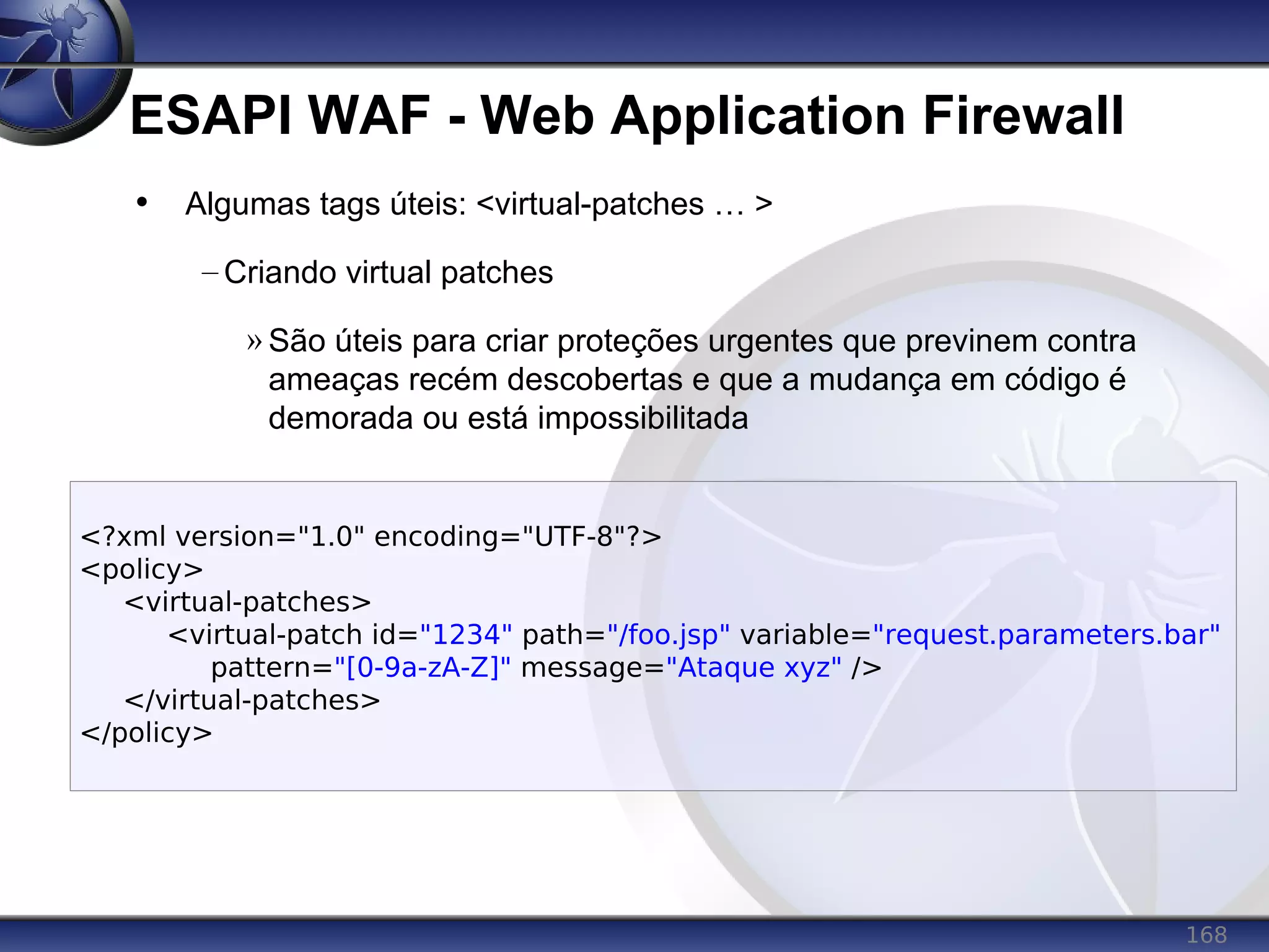 168
ESAPI WAF - Web Application Firewall
<?xml version="1.0" encoding="UTF-8"?>
<policy>
<virtual-patches>
<virtual-patch id="1234" path="/foo.jsp" variable="request.parameters.bar"
pattern="[0-9a-zA-Z]" message="Ataque xyz" />
</virtual-patches>
</policy>
• Algumas tags úteis: <virtual-patches … >
– Criando virtual patches
» São úteis para criar proteções urgentes que previnem contra
ameaças recém descobertas e que a mudança em código é
demorada ou está impossibilitada
 