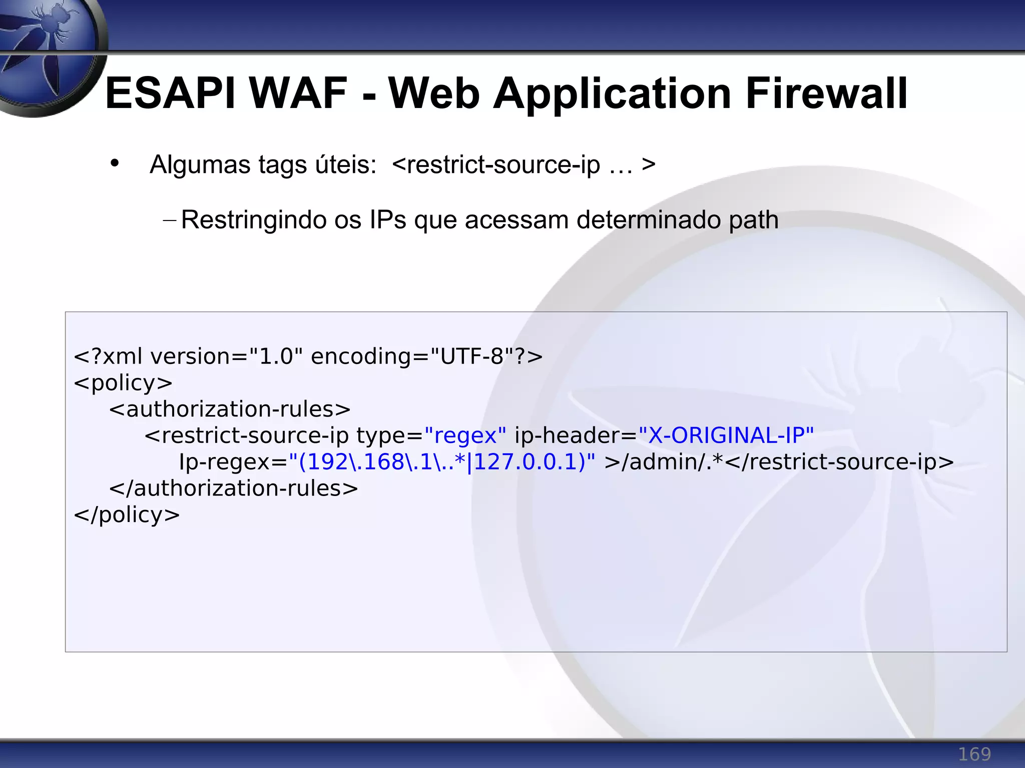 169
ESAPI WAF - Web Application Firewall
• Algumas tags úteis: <restrict-source-ip … >
– Restringindo os IPs que acessam determinado path
<?xml version="1.0" encoding="UTF-8"?>
<policy>
<authorization-rules>
<restrict-source-ip type="regex" ip-header="X-ORIGINAL-IP"
Ip-regex="(192.168.1..*|127.0.0.1)" >/admin/.*</restrict-source-ip>
</authorization-rules>
</policy>
 
