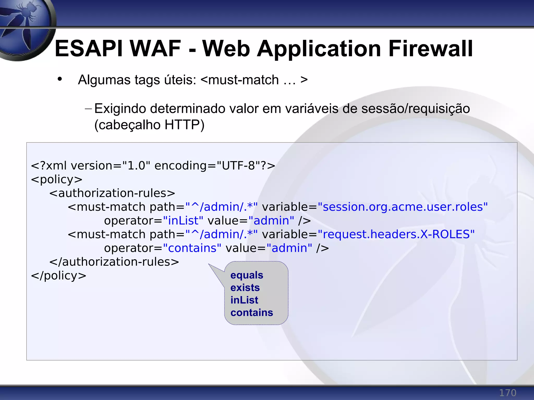 170
ESAPI WAF - Web Application Firewall
<?xml version="1.0" encoding="UTF-8"?>
<policy>
<authorization-rules>
<must-match path="^/admin/.*" variable="session.org.acme.user.roles"
operator="inList" value="admin" />
<must-match path="^/admin/.*" variable="request.headers.X-ROLES"
operator="contains" value="admin" />
</authorization-rules>
</policy>
• Algumas tags úteis: <must-match … >
– Exigindo determinado valor em variáveis de sessão/requisição
(cabeçalho HTTP)
equals
exists
inList
contains
 