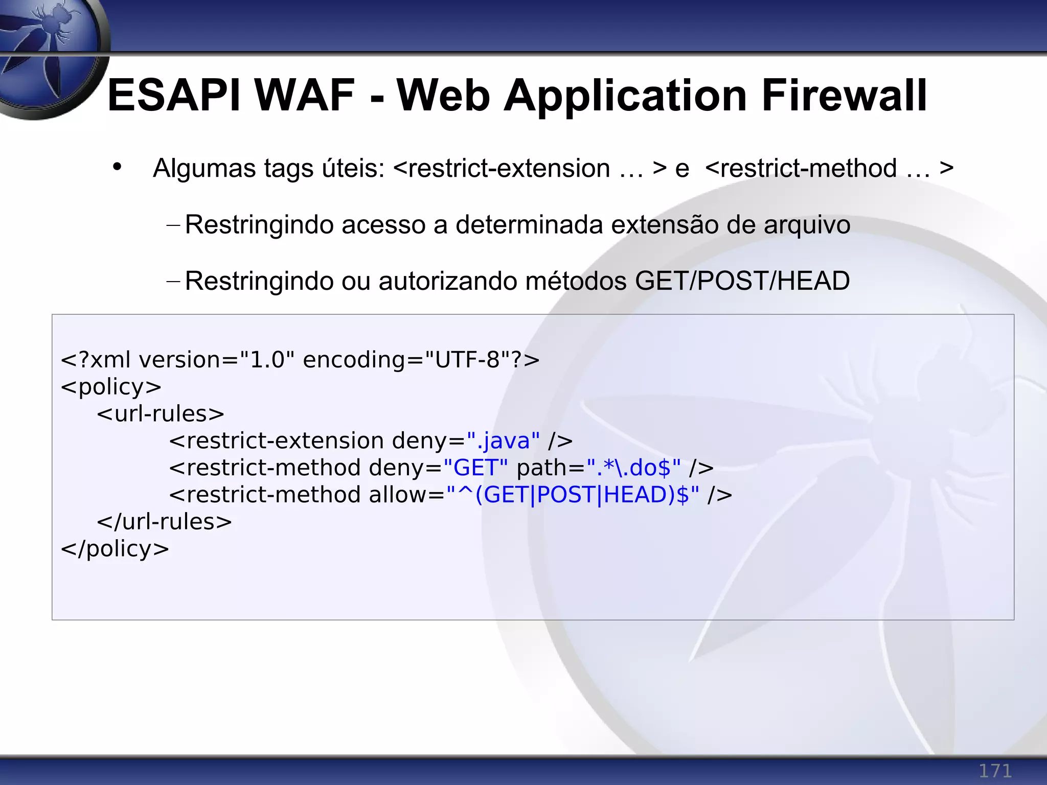 171
ESAPI WAF - Web Application Firewall
<?xml version="1.0" encoding="UTF-8"?>
<policy>
<url-rules>
<restrict-extension deny=".java" />
<restrict-method deny="GET" path=".*.do$" />
<restrict-method allow="^(GET|POST|HEAD)$" />
</url-rules>
</policy>
• Algumas tags úteis: <restrict-extension … > e <restrict-method … >
– Restringindo acesso a determinada extensão de arquivo
– Restringindo ou autorizando métodos GET/POST/HEAD
 
