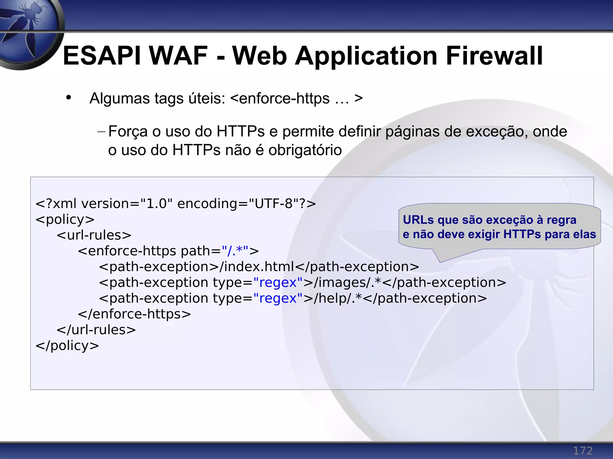 172
ESAPI WAF - Web Application Firewall
<?xml version="1.0" encoding="UTF-8"?>
<policy>
<url-rules>
<enforce-https path="/.*">
<path-exception>/index.html</path-exception>
<path-exception type="regex">/images/.*</path-exception>
<path-exception type="regex">/help/.*</path-exception>
</enforce-https>
</url-rules>
</policy>
• Algumas tags úteis: <enforce-https … >
– Força o uso do HTTPs e permite definir páginas de exceção, onde
o uso do HTTPs não é obrigatório
URLs que são exceção à regra
e não deve exigir HTTPs para elas
 