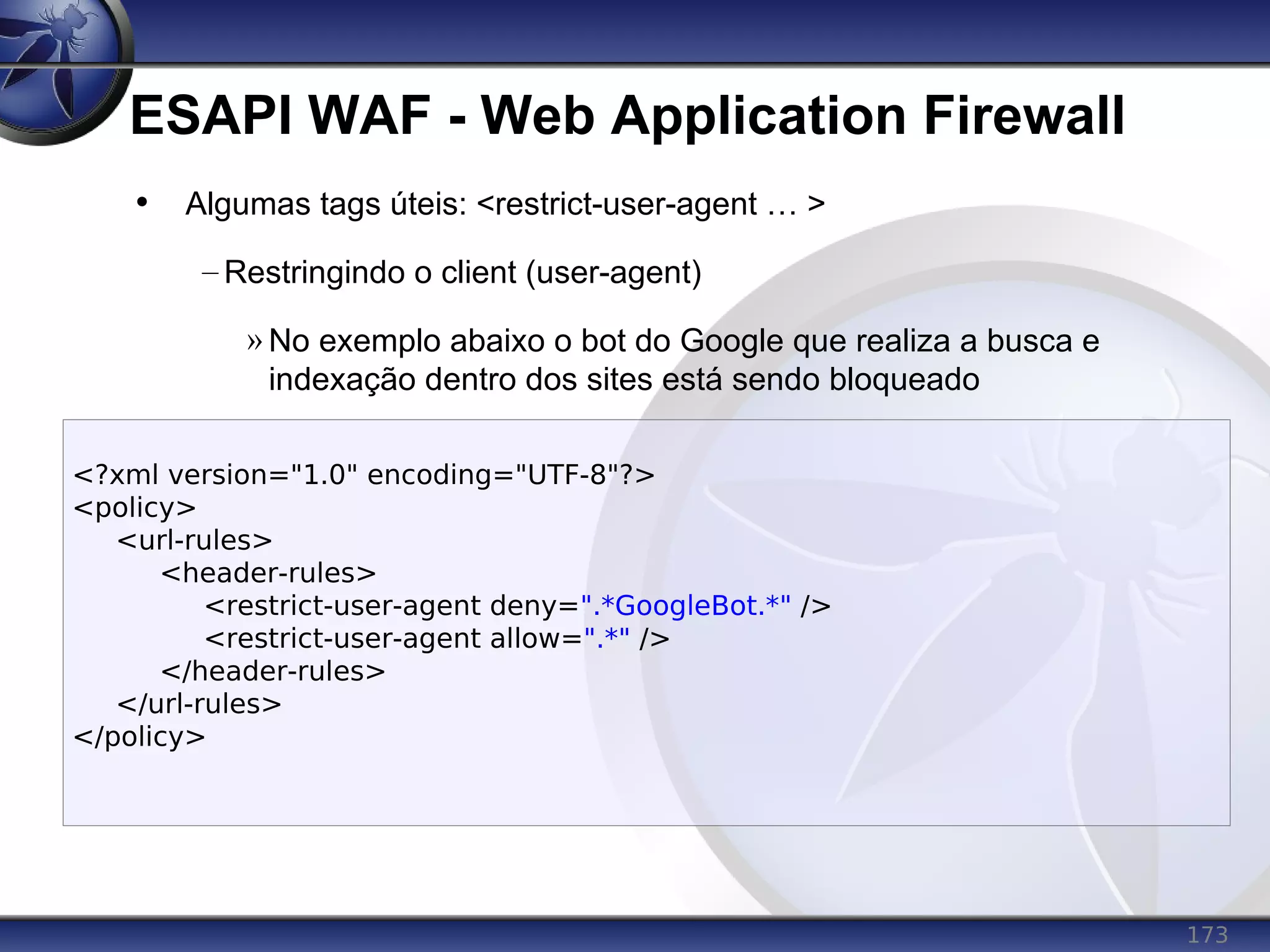 173
ESAPI WAF - Web Application Firewall
<?xml version="1.0" encoding="UTF-8"?>
<policy>
<url-rules>
<header-rules>
<restrict-user-agent deny=".*GoogleBot.*" />
<restrict-user-agent allow=".*" />
</header-rules>
</url-rules>
</policy>
• Algumas tags úteis: <restrict-user-agent … >
– Restringindo o client (user-agent)
» No exemplo abaixo o bot do Google que realiza a busca e
indexação dentro dos sites está sendo bloqueado
 