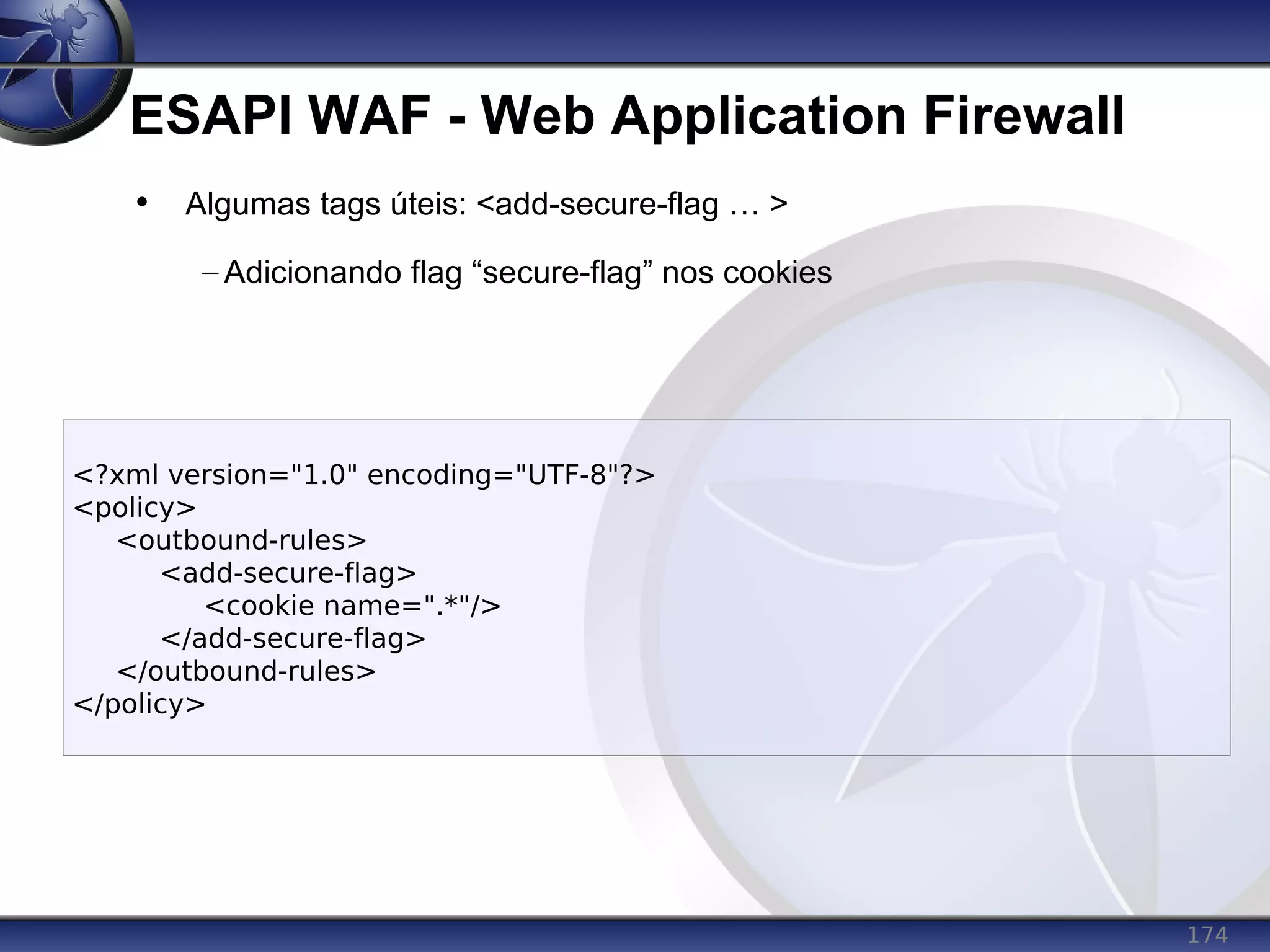 174
ESAPI WAF - Web Application Firewall
<?xml version="1.0" encoding="UTF-8"?>
<policy>
<outbound-rules>
<add-secure-flag>
<cookie name=".*"/>
</add-secure-flag>
</outbound-rules>
</policy>
• Algumas tags úteis: <add-secure-flag … >
– Adicionando flag “secure-flag” nos cookies
 