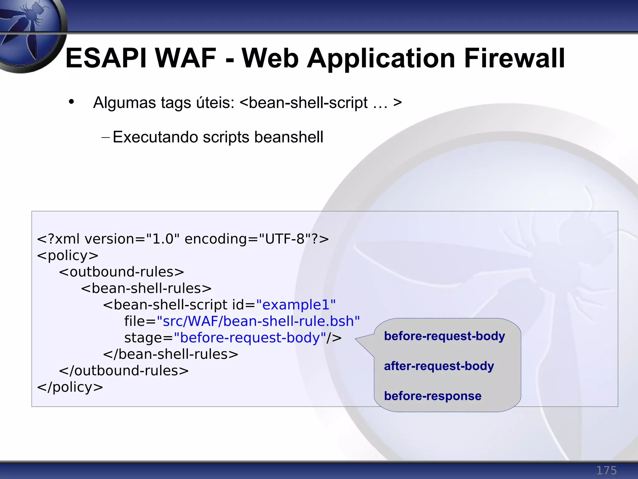175
ESAPI WAF - Web Application Firewall
<?xml version="1.0" encoding="UTF-8"?>
<policy>
<outbound-rules>
<bean-shell-rules>
<bean-shell-script id="example1"
file="src/WAF/bean-shell-rule.bsh"
stage="before-request-body"/>
</bean-shell-rules>
</outbound-rules>
</policy>
• Algumas tags úteis: <bean-shell-script … >
– Executando scripts beanshell
before-request-body
after-request-body
before-response
 