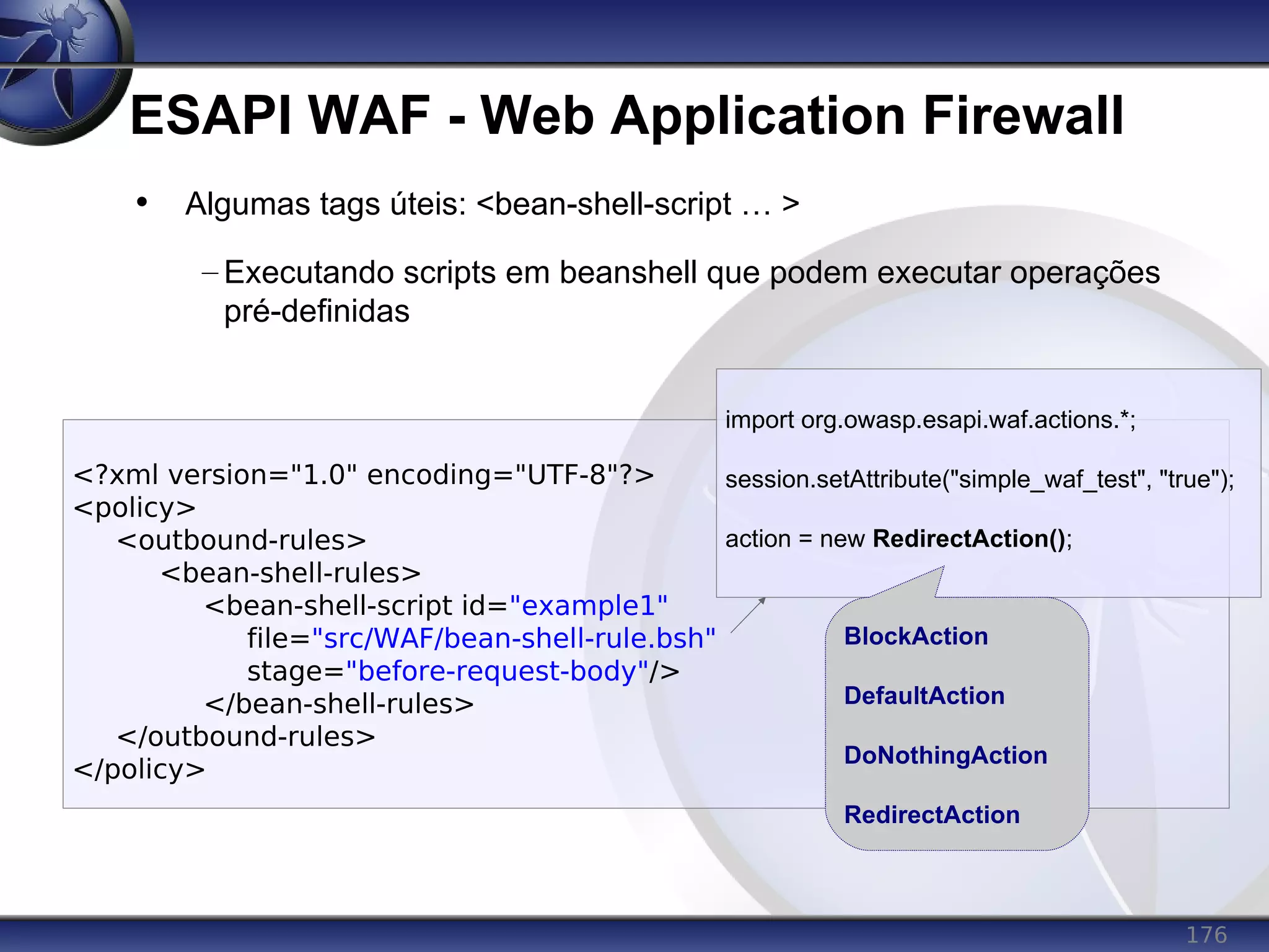 176
ESAPI WAF - Web Application Firewall
<?xml version="1.0" encoding="UTF-8"?>
<policy>
<outbound-rules>
<bean-shell-rules>
<bean-shell-script id="example1"
file="src/WAF/bean-shell-rule.bsh"
stage="before-request-body"/>
</bean-shell-rules>
</outbound-rules>
</policy>
• Algumas tags úteis: <bean-shell-script … >
– Executando scripts em beanshell que podem executar operações
pré-definidas
import org.owasp.esapi.waf.actions.*;
session.setAttribute("simple_waf_test", "true");
action = new RedirectAction();
BlockAction
DefaultAction
DoNothingAction
RedirectAction
 