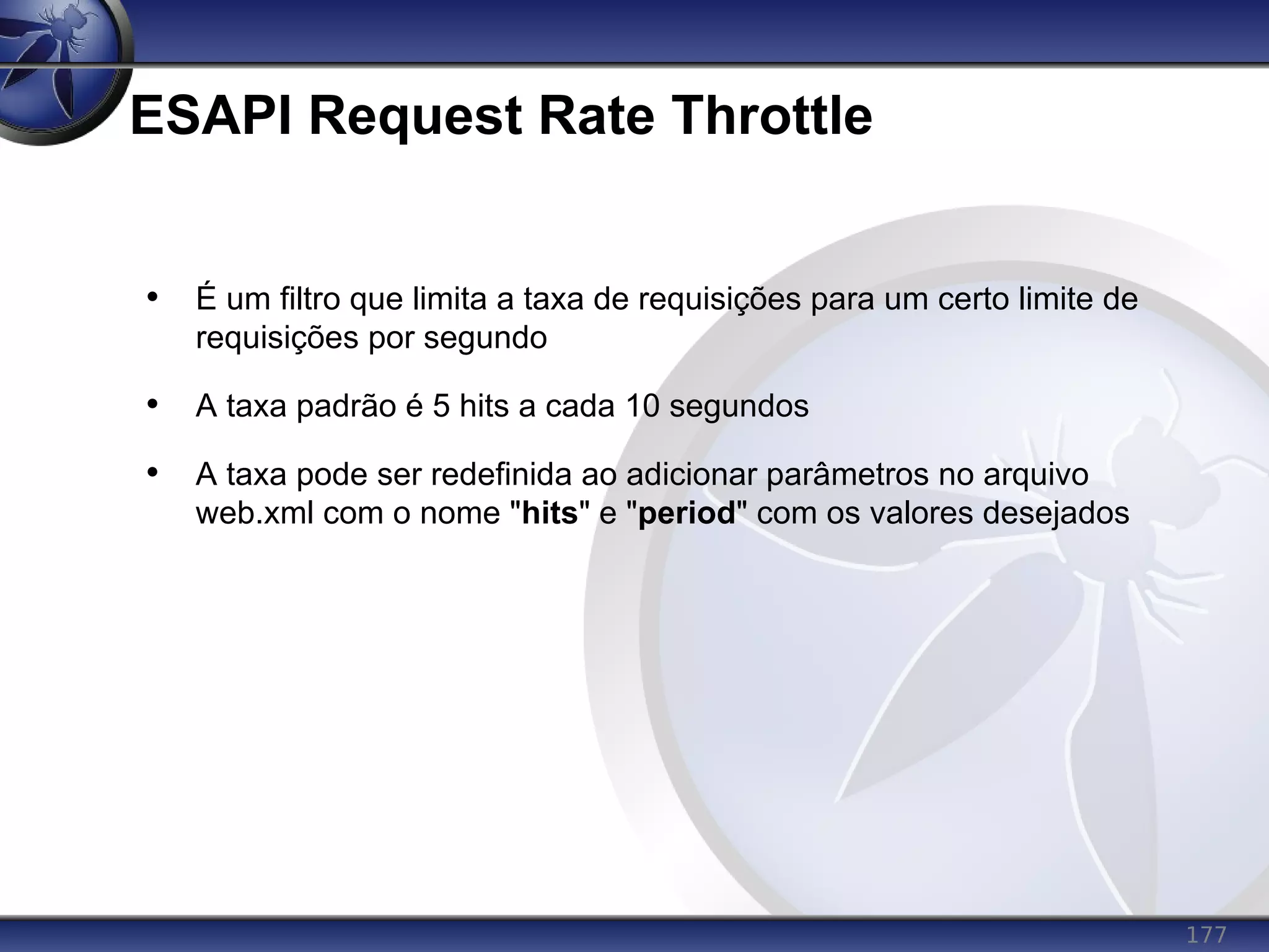 177
ESAPI Request Rate Throttle
• É um filtro que limita a taxa de requisições para um certo limite de
requisições por segundo
• A taxa padrão é 5 hits a cada 10 segundos
• A taxa pode ser redefinida ao adicionar parâmetros no arquivo
web.xml com o nome "hits" e "period" com os valores desejados
 