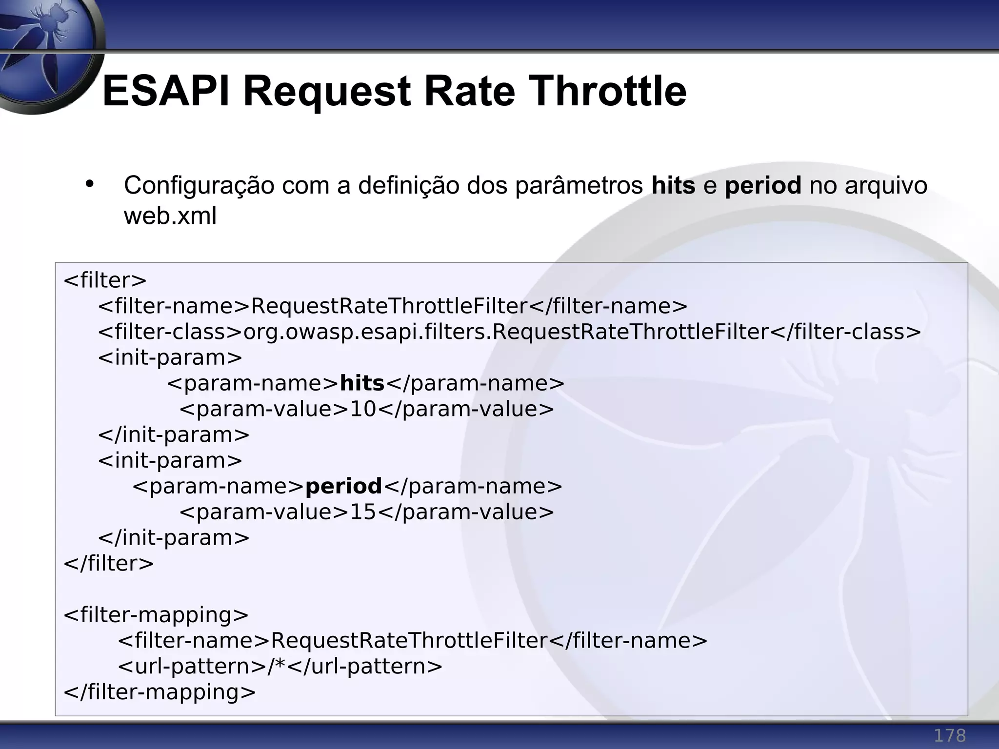 178
ESAPI Request Rate Throttle
<filter>
<filter-name>RequestRateThrottleFilter</filter-name>
<filter-class>org.owasp.esapi.filters.RequestRateThrottleFilter</filter-class>
<init-param>
<param-name>hits</param-name>
<param-value>10</param-value>
</init-param>
<init-param>
<param-name>period</param-name>
<param-value>15</param-value>
</init-param>
</filter>
<filter-mapping>
<filter-name>RequestRateThrottleFilter</filter-name>
<url-pattern>/*</url-pattern>
</filter-mapping>
• Configuração com a definição dos parâmetros hits e period no arquivo
web.xml
 