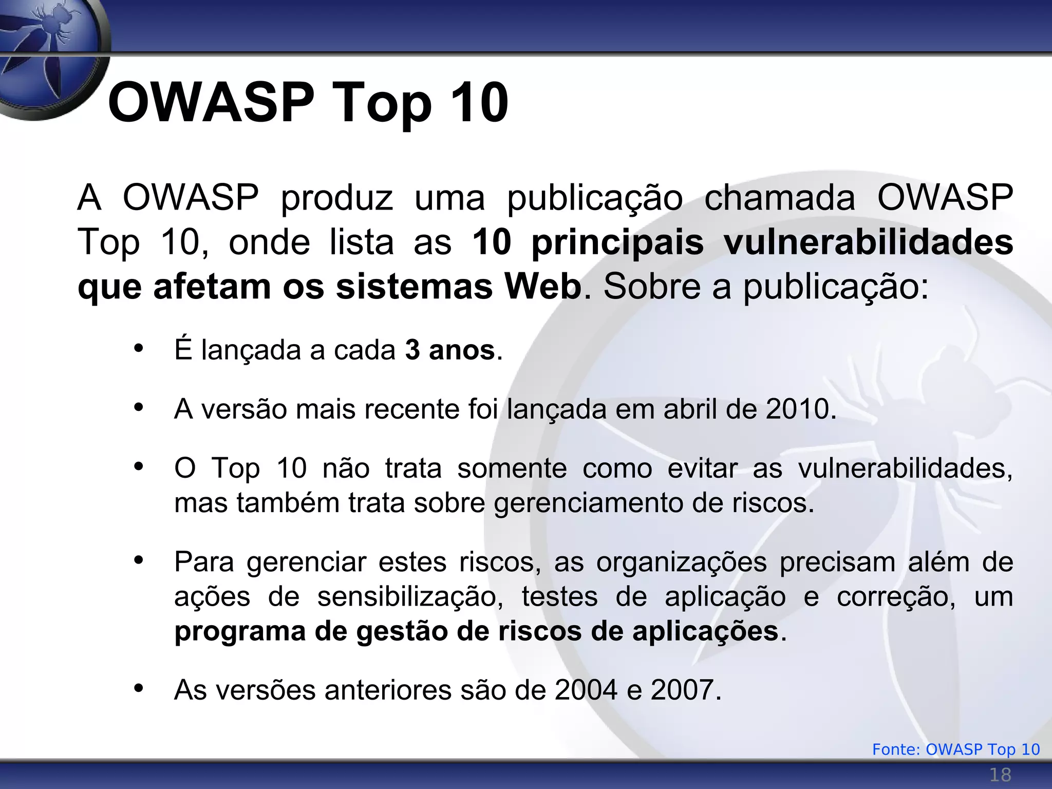 18
OWASP Top 10
A OWASP produz uma publicação chamada OWASP
Top 10, onde lista as 10 principais vulnerabilidades
que afetam os sistemas Web. Sobre a publicação:
• É lançada a cada 3 anos.
• A versão mais recente foi lançada em abril de 2010.
• O Top 10 não trata somente como evitar as vulnerabilidades,
mas também trata sobre gerenciamento de riscos.
• Para gerenciar estes riscos, as organizações precisam além de
ações de sensibilização, testes de aplicação e correção, um
programa de gestão de riscos de aplicações.
• As versões anteriores são de 2004 e 2007.
Fonte: OWASP Top 10
 