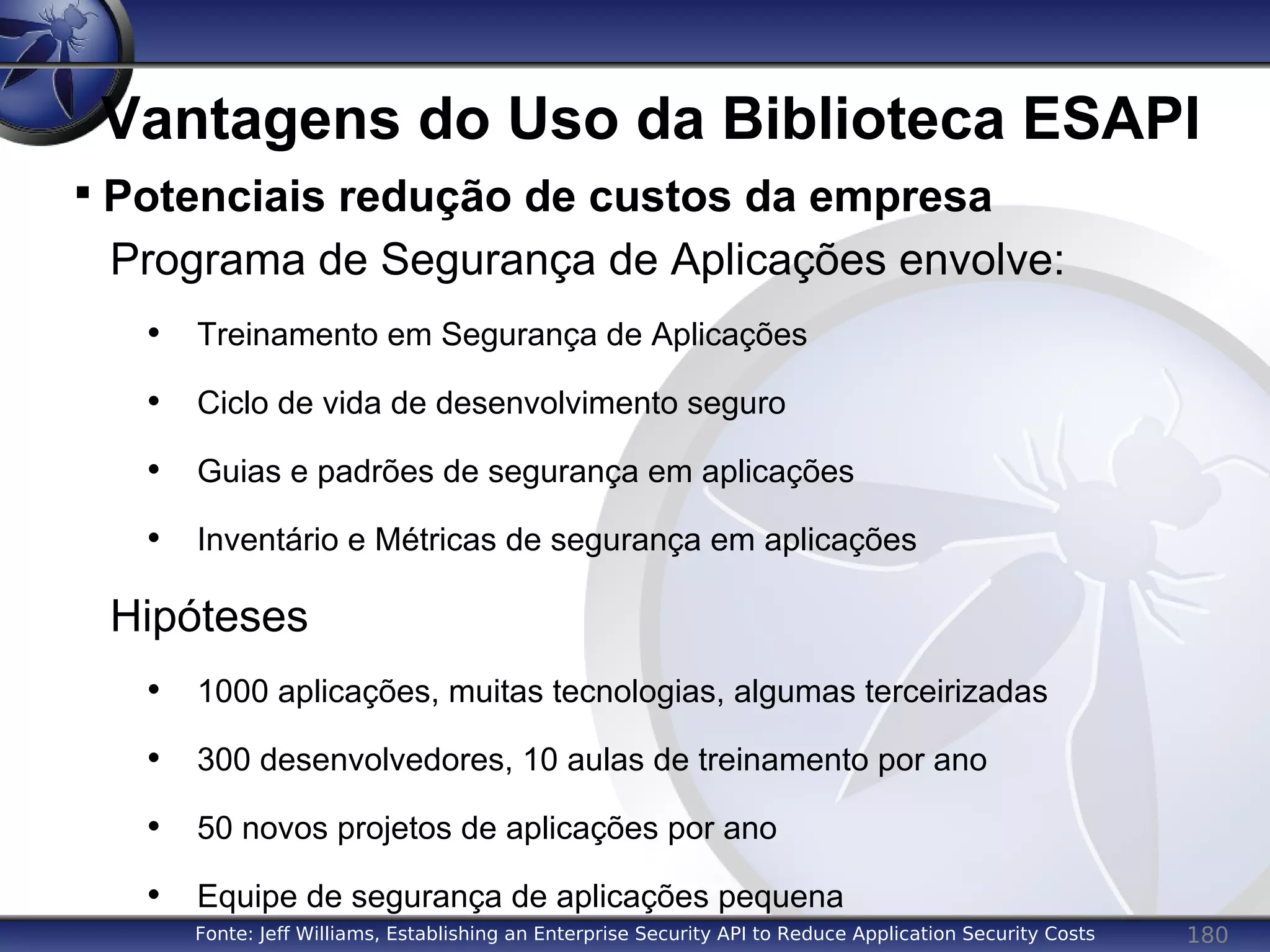 180
Vantagens do Uso da Biblioteca ESAPI
Programa de Segurança de Aplicações envolve:
• Treinamento em Segurança de Aplicações
• Ciclo de vida de desenvolvimento seguro
• Guias e padrões de segurança em aplicações
• Inventário e Métricas de segurança em aplicações
Hipóteses
• 1000 aplicações, muitas tecnologias, algumas terceirizadas
• 300 desenvolvedores, 10 aulas de treinamento por ano
• 50 novos projetos de aplicações por ano
• Equipe de segurança de aplicações pequena

Potenciais redução de custos da empresa
Fonte: Jeff Williams, Establishing an Enterprise Security API to Reduce Application Security Costs
 