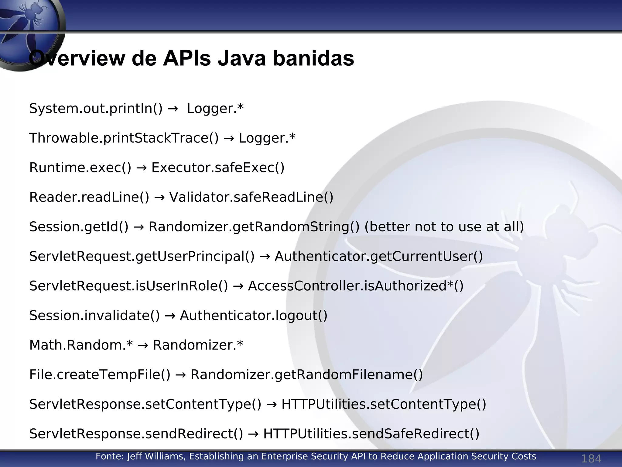 184
Overview de APIs Java banidas
Fonte: Jeff Williams, Establishing an Enterprise Security API to Reduce Application Security Costs
System.out.println() → Logger.*
Throwable.printStackTrace() → Logger.*
Runtime.exec() → Executor.safeExec()
Reader.readLine() → Validator.safeReadLine()
Session.getId() → Randomizer.getRandomString() (better not to use at all)
ServletRequest.getUserPrincipal() → Authenticator.getCurrentUser()
ServletRequest.isUserInRole() → AccessController.isAuthorized*()
Session.invalidate() → Authenticator.logout()
Math.Random.* → Randomizer.*
File.createTempFile() → Randomizer.getRandomFilename()
ServletResponse.setContentType() → HTTPUtilities.setContentType()
ServletResponse.sendRedirect() → HTTPUtilities.sendSafeRedirect()
 