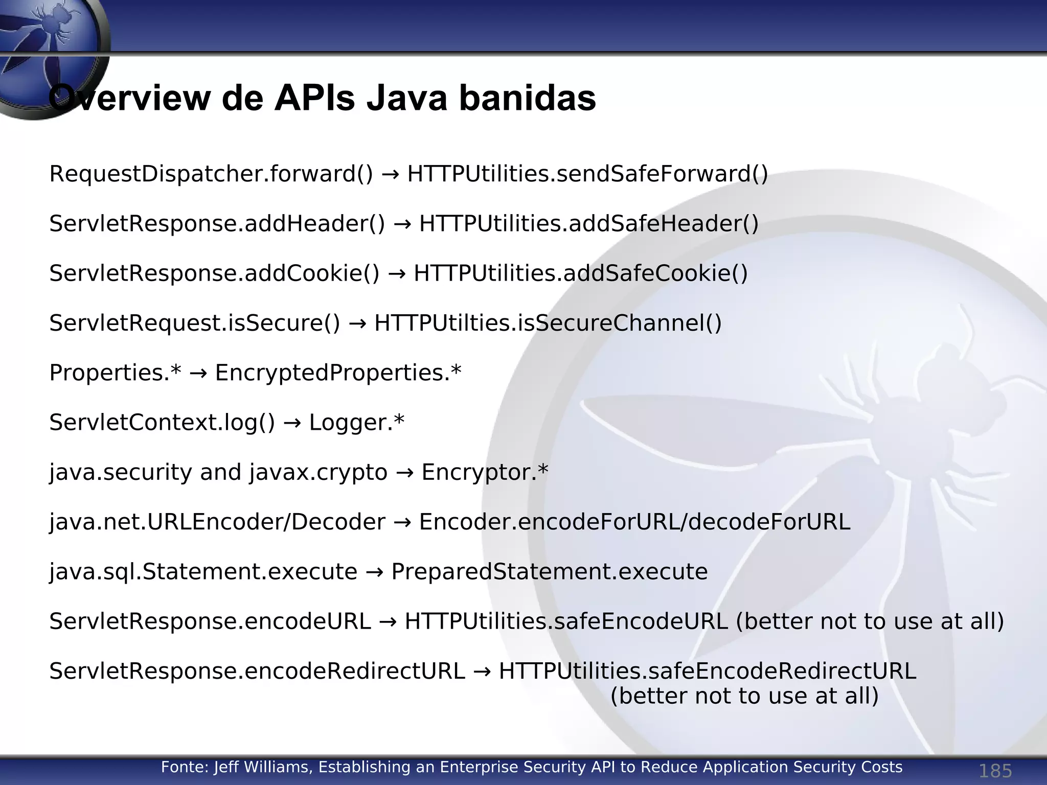 185
Overview de APIs Java banidas
Fonte: Jeff Williams, Establishing an Enterprise Security API to Reduce Application Security Costs
RequestDispatcher.forward() → HTTPUtilities.sendSafeForward()
ServletResponse.addHeader() → HTTPUtilities.addSafeHeader()
ServletResponse.addCookie() → HTTPUtilities.addSafeCookie()
ServletRequest.isSecure() → HTTPUtilties.isSecureChannel()
Properties.* → EncryptedProperties.*
ServletContext.log() → Logger.*
java.security and javax.crypto → Encryptor.*
java.net.URLEncoder/Decoder → Encoder.encodeForURL/decodeForURL
java.sql.Statement.execute → PreparedStatement.execute
ServletResponse.encodeURL → HTTPUtilities.safeEncodeURL (better not to use at all)
ServletResponse.encodeRedirectURL → HTTPUtilities.safeEncodeRedirectURL
(better not to use at all)
 