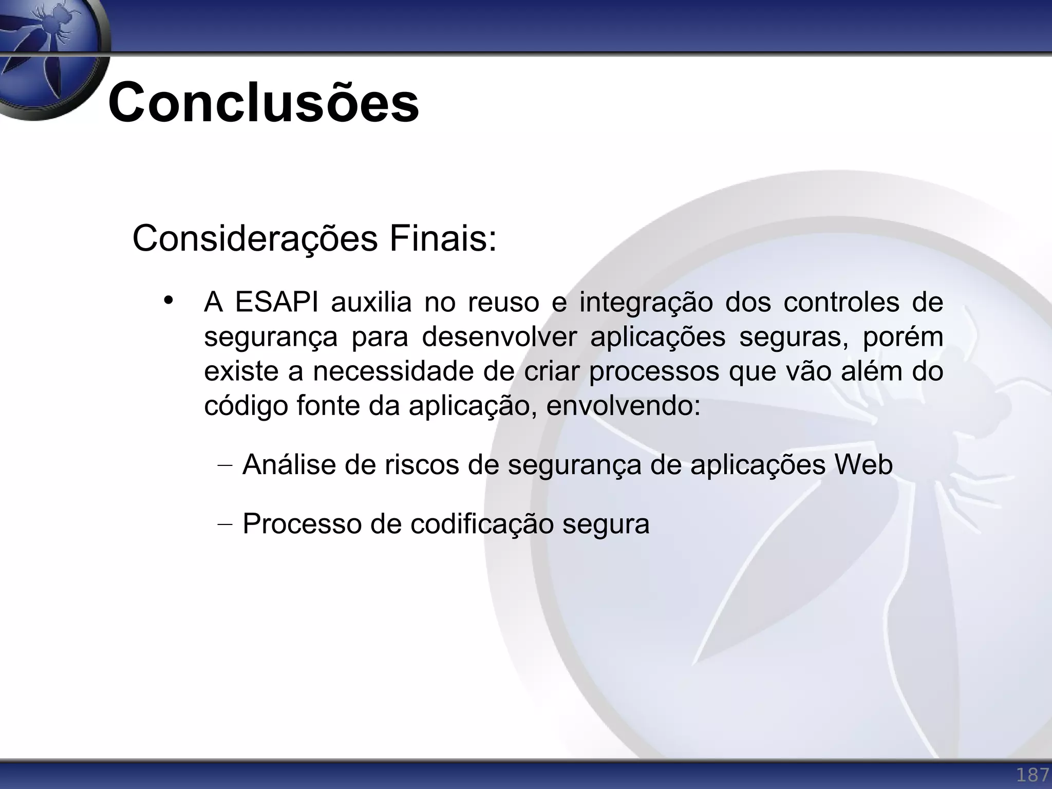187
Conclusões
Considerações Finais:
• A ESAPI auxilia no reuso e integração dos controles de
segurança para desenvolver aplicações seguras, porém
existe a necessidade de criar processos que vão além do
código fonte da aplicação, envolvendo:
– Análise de riscos de segurança de aplicações Web
– Processo de codificação segura
 